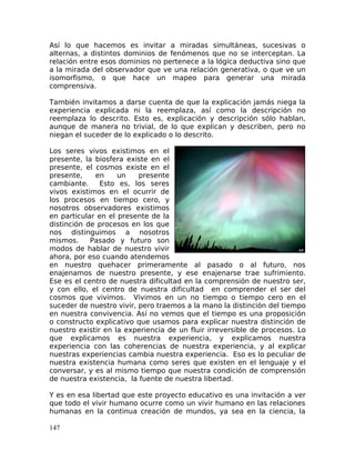 Así lo que hacemos es invitar a miradas simultáneas, sucesivas o
alternas, a distintos dominios de fenómenos que no se interceptan. La
relación entre esos dominios no pertenece a la lógica deductiva sino que
a la mirada del observador que ve una relación generativa, o que ve un
isomorfismo, o que hace un mapeo para generar una mirada
comprensiva.
También invitamos a darse cuenta de que la explicación jamás niega la
experiencia explicada ni la reemplaza, así como la descripción no
reemplaza lo descrito. Esto es, explicación y descripción sólo hablan,
aunque de manera no trivial, de lo que explican y describen, pero no
niegan el suceder de lo explicado o lo descrito.
Los seres vivos existimos en el
presente, la biosfera existe en el
presente, el cosmos existe en el
presente, en un presente
cambiante. Esto es, los seres
vivos existimos en el ocurrir de
los procesos en tiempo cero, y
nosotros observadores existimos
en particular en el presente de la
distinción de procesos en los que
nos distinguimos a nosotros
mismos. Pasado y futuro son
modos de hablar de nuestro vivir
ahora, por eso cuando atendemos
en nuestro quehacer primeramente al pasado o al futuro, nos
enajenamos de nuestro presente, y ese enajenarse trae sufrimiento.
Ese es el centro de nuestra dificultad en la comprensión de nuestro ser,
y con ello, el centro de nuestra dificultad en comprender el ser del
cosmos que vivimos. Vivimos en un no tiempo o tiempo cero en el
suceder de nuestro vivir, pero traemos a la mano la distinción del tiempo
en nuestra convivencia. Así no vemos que el tiempo es una proposición
o constructo explicativo que usamos para explicar nuestra distinción de
nuestro existir en la experiencia de un fluir irreversible de procesos. Lo
que explicamos es nuestra experiencia, y explicamos nuestra
experiencia con las coherencias de nuestra experiencia, y al explicar
nuestras experiencias cambia nuestra experiencia. Eso es lo peculiar de
nuestra existencia humana como seres que existen en el lenguaje y el
conversar, y es al mismo tiempo que nuestra condición de comprensión
de nuestra existencia, la fuente de nuestra libertad.
Y es en esa libertad que este proyecto educativo es una invitación a ver
que todo el vivir humano ocurre como un vivir humano en las relaciones
humanas en la continua creación de mundos, ya sea en la ciencia, la
147
 