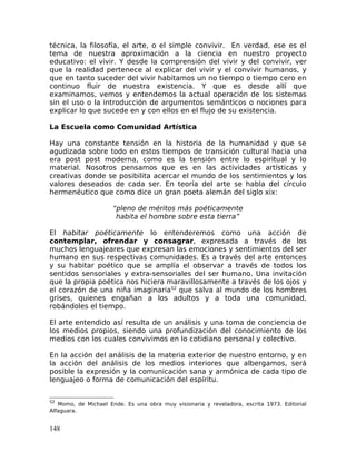 técnica, la filosofía, el arte, o el simple convivir. En verdad, ese es el
tema de nuestra aproximación a la ciencia en nuestro proyecto
educativo: el vivir. Y desde la comprensión del vivir y del convivir, ver
que la realidad pertenece al explicar del vivir y el convivir humanos, y
que en tanto suceder del vivir habitamos un no tiempo o tiempo cero en
continuo fluir de nuestra existencia. Y que es desde allí que
examinamos, vemos y entendemos la actual operación de los sistemas
sin el uso o la introducción de argumentos semánticos o nociones para
explicar lo que sucede en y con ellos en el flujo de su existencia.
La Escuela como Comunidad Artística
Hay una constante tensión en la historia de la humanidad y que se
agudizada sobre todo en estos tiempos de transición cultural hacia una
era post post moderna, como es la tensión entre lo espiritual y lo
material. Nosotros pensamos que es en las actividades artísticas y
creativas donde se posibilita acercar el mundo de los sentimientos y los
valores deseados de cada ser. En teoría del arte se habla del círculo
hermenéutico que como dice un gran poeta alemán del siglo xix:
“pleno de méritos más poéticamente
habita el hombre sobre esta tierra”
El habitar poéticamente lo entenderemos como una acción de
contemplar, ofrendar y consagrar, expresada a través de los
muchos lenguajeares que expresan las emociones y sentimientos del ser
humano en sus respectivas comunidades. Es a través del arte entonces
y su habitar poético que se amplía el observar a través de todos los
sentidos sensoriales y extra-sensoriales del ser humano. Una invitación
que la propia poética nos hiciera maravillosamente a través de los ojos y
el corazón de una niña imaginaria52
que salva al mundo de los hombres
grises, quienes engañan a los adultos y a toda una comunidad,
robándoles el tiempo.
El arte entendido así resulta de un análisis y una toma de conciencia de
los medios propios, siendo una profundización del conocimiento de los
medios con los cuales convivimos en lo cotidiano personal y colectivo.
En la acción del análisis de la materia exterior de nuestro entorno, y en
la acción del análisis de los medios interiores que albergamos, será
posible la expresión y la comunicación sana y armónica de cada tipo de
lenguajeo o forma de comunicación del espíritu.
52
Momo, de Michael Ende. Es una obra muy visionaria y reveladora, escrita 1973. Editorial
Alfaguara.
148
 