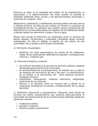 Entonces el saber es el resultado del análisis de las experiencias, la
observación y la experimentación. Por ende cuando se sintetiza lo
analizado podremos tener acceso a los descubrimientos personales y
colectivos en cualquier área.
Observamos, analizamos y sintetizamos (principio básico de toda ciencia
y método empírico. Se trata de que realizar en Terreno un quehacer de
Investigación-Acción, un quehacer que amplíe nuestra comprensión del
Patrimonio de la Comunidad desde Los Saberes de los Habitantes Niñ@s
y Adultos desde tres elementos: Lengua, Tierra y Agua.
Desde esta mirada el Patrimonio se comprende como el conjunto de
bienes valiosos, inmateriales y materiales, heredados desde nuestros
antepasados. En ellos se reflejan el espíritu de una época, de una
comunidad, de un pueblo y de la propia humanidad.
a) Patrimonio arqueológico:
• Identificar los sitios arqueológicos de interés de los habitantes;
hablar de los antecedentes obtenidos de estudios; investigaciones;
crónicas y tradición oral.
b) Patrimonio Histórico y Cultural:
• Se centra la actividad en lo que dice la memoria colectiva respecto
del pasado generacional de la comunidad.
• El reconocimiento de sus producciones, la relación con su vida en
los espacios de convivencia de hoy y del ayer; la autosuficiencia
de su habitar y el intercambio con otros espacios humanos-
ecológicos diversos
• Costumbres, alimentación, medicina tradicional, religiosidad,
tradiciones de sus infancias.
• Recurrir a la memoria como un recurso real a utilizar en la
importante contribución al rescate y fortalecimiento de su propia
identidad.
c) Patrimonio estructural o arquitectónico: Utilizando como fuente de
consulta los estilos arquitectónicos que presenta particularmente la
comunidad. El reconocimiento de las construcciones habitadas desde las
siguientes visiones:
• Tradicional católico.
• Estudios y registros
• Desde su propio conocimiento.
149
 