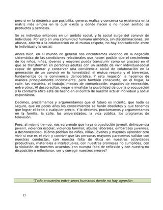 pero si en la dinámica que posibilita, genera, realiza y conserva su existencia en la
matriz más amplia en la cual existe y donde hacen o no hacen sentido su
productos y servicios.
Se es individuo entonces en un ámbito social, y lo social surge del convivir de
individuos. Por esto en una comunidad humana armónica, sin discriminaciones, sin
abusos, abierta a la colaboración en el mutuo respeto, no hay contradicción entre
lo individual y lo social.
Ahora bien, en el mundo en general nos encontramos viviendo en la negación
sistemática de las condiciones relacionales que hacen posible que el crecimiento
de los niños, niñas, jóvenes y mayores pueda transcurrir como un proceso en el
que se transforman en personas adultas con un sentido de vivir individual-social
capaz de generar y conservar una convivencia social de colaboración en la
generación de un convivir en la honestidad, el mutuo respeto y el bien-estar,
fundamentos de la convivencia democrática. Y esta negación la hacemos de
manera principalmente inconsciente, pero también consciente, en el hogar, la
calle, las escuelas, el trabajo, medios de comunicación, espacios de recreación,
entre otros. Al desacreditar, negar e invalidar la posibilidad de que la preocupación
y la conducta ética esté de hecho en el centro de nuestro actuar individual y social
espontáneo.
Decimos, proclamamos y argumentamos que el futuro es incierto, que nada es
seguro, que en pocos años los conocimientos se harán obsoletos y que tenemos
que lograr el éxito a cualquier precio. Y lo decimos, proclamamos y argumentamos
en la familia, la calle, las universidades, la vida pública, los programas de
televisión.
Pero, al mismo tiempo, nos sorprende que haya drogadicción juvenil, delincuencia
juvenil, violencia escolar, violencia familiar, abusos laborales, embarazos juveniles,
o deshonestidad. ¿Cómo podrían los niños, niñas, jóvenes y mayores aprender otro
vivir si ese es el vivir y convivir que las personas mayores parecemos validar con
nuestras conductas, con nuestra falta de ética en nuestras actividades
productivas, materiales e intelectuales, con nuestras promesas no cumplidas, con
la violación de nuestros acuerdos, con nuestra falta de reflexión y con nuestra no
disposición a reflexionar, ver y corregir nuestros errores?
“Todo encuentro entre seres humanos donde no hay agresión
15
 
