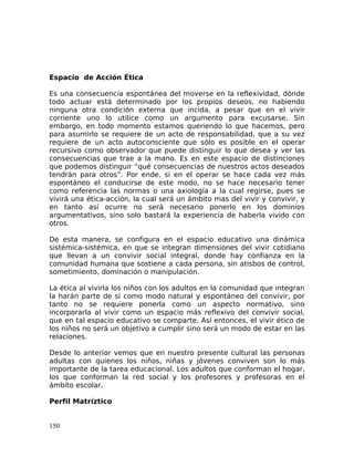 Espacio de Acción Ética
Es una consecuencia espontánea del moverse en la reflexividad, dónde
todo actuar está determinado por los propios deseos, no habiendo
ninguna otra condición externa que incida, a pesar que en el vivir
corriente uno lo utilice como un argumento para excusarse. Sin
embargo, en todo momento estamos queriendo lo que hacemos, pero
para asumirlo se requiere de un acto de responsabilidad, que a su vez
requiere de un acto autoconsciente que sólo es posible en el operar
recursivo como observador que puede distinguir lo que desea y ver las
consecuencias que trae a la mano. Es en este espacio de distinciones
que podemos distinguir “qué consecuencias de nuestros actos deseados
tendrán para otros”. Por ende, si en el operar se hace cada vez más
espontáneo el conducirse de este modo, no se hace necesario tener
como referencia las normas o una axiología a la cual regirse, pues se
vivirá una ética-acción, la cual será un ámbito mas del vivir y convivir, y
en tanto así ocurre no será necesario ponerlo en los dominios
argumentativos, sino solo bastará la experiencia de haberla vivido con
otros.
De esta manera, se configura en el espacio educativo una dinámica
sistémica-sistémica, en que se integran dimensiones del vivir cotidiano
que llevan a un convivir social integral, donde hay confianza en la
comunidad humana que sostiene a cada persona, sin atisbos de control,
sometimiento, dominación o manipulación.
La ética al vivirla los niños con los adultos en la comunidad que integran
la harán parte de sí como modo natural y espontáneo del convivir, por
tanto no se requiere ponerla como un aspecto normativo, sino
incorporarla al vivir como un espacio más reflexivo del convivir social,
que en tal espacio educativo se comparte. Así entonces, el vivir ético de
los niños no será un objetivo a cumplir sino será un modo de estar en las
relaciones.
Desde lo anterior vemos que en nuestro presente cultural las personas
adultas con quienes los niños, niñas y jóvenes conviven son lo más
importante de la tarea educacional. Los adultos que conforman el hogar,
los que conforman la red social y los profesores y profesoras en el
ámbito escolar.
Perfil Matríztico
150
 