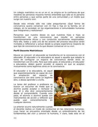 Un colegio matríztico no es un en sí, se origina en la confianza de que
nosotros las personas mayores hemos entendido que sólo se es persona
entre personas y que somos parte de una comunidad y un medio que
surge con nuestro vivir.
Desde esta mirada sólo nos cabe preguntarnos ¿Qué forma de
convivencia quiero conservar con mi hijo o hija en la familia, en el
colegio, en la sociedad, en las organizaciones o comunidades humanas
que integramos y realizamos?
Pensamos que nuestro deseo es que nuestros hijos e hijas se
transformen en una convivencia que resulte en personas
espontáneamente éticas y con conductas socialmente responsables.
Para ello, todos y cada uno de los actores del proceso educativo serán
invitados a reflexionar y actuar desde su propia experiencia respecto de
que tipo de convivencia es la que desean conservar en su vivir.
Perfil Docente Matriztico/a
Educar es convivir: el educando se transforma en la convivencia con el
educador. El educador o la educadora es aquel o aquella que adopta la
tarea de configurar un espacio de convivencia donde otros se
transforman con él o ella. Para que esto pase, el educando y el educador
o educadora, deben querer acceder al espacio en que se aceptan
mutuamente como legítimos otros en la convivencia.
El educador o la educadora, es aquel
que espontáneamente es capaz de vivir
la ampliación del espacio de
convivencia con otro como un legítimo
otro, o desea aprender a vivirlo.
La tarea del profesor o profesora es
evocar un escuchar de modo que el
alumno pueda aceptar o rechazar lo
que él o ella dice conscientemente
desde el comprenderlo. Cuando esto
pasa, el alumno o alumna queda con
instrumentos de acción y reflexión que
puede usar conscientemente en
cualquier dominio.
Lo anterior ocurre naturalmente cuando
el docente realiza un modo de conducirse en las relaciones humanas,
cuyo hacer se encuentra orientado desde un entendimiento de los
fundamentos del vivir y convivir lo humano. Y claro, todo esto en el
151
 