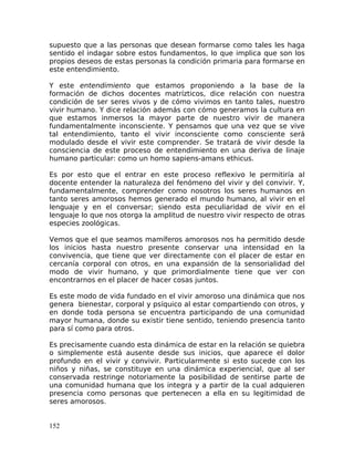 supuesto que a las personas que desean formarse como tales les haga
sentido el indagar sobre estos fundamentos, lo que implica que son los
propios deseos de estas personas la condición primaria para formarse en
este entendimiento.
Y este entendimiento que estamos proponiendo a la base de la
formación de dichos docentes matrízticos, dice relación con nuestra
condición de ser seres vivos y de cómo vivimos en tanto tales, nuestro
vivir humano. Y dice relación además con cómo generamos la cultura en
que estamos inmersos la mayor parte de nuestro vivir de manera
fundamentalmente inconsciente. Y pensamos que una vez que se vive
tal entendimiento, tanto el vivir inconsciente como consciente será
modulado desde el vivir este comprender. Se tratará de vivir desde la
consciencia de este proceso de entendimiento en una deriva de linaje
humano particular: como un homo sapiens-amans ethicus.
Es por esto que el entrar en este proceso reflexivo le permitiría al
docente entender la naturaleza del fenómeno del vivir y del convivir. Y,
fundamentalmente, comprender como nosotros los seres humanos en
tanto seres amorosos hemos generado el mundo humano, al vivir en el
lenguaje y en el conversar; siendo esta peculiaridad de vivir en el
lenguaje lo que nos otorga la amplitud de nuestro vivir respecto de otras
especies zoológicas.
Vemos que el que seamos mamíferos amorosos nos ha permitido desde
los inicios hasta nuestro presente conservar una intensidad en la
convivencia, que tiene que ver directamente con el placer de estar en
cercanía corporal con otros, en una expansión de la sensorialidad del
modo de vivir humano, y que primordialmente tiene que ver con
encontrarnos en el placer de hacer cosas juntos.
Es este modo de vida fundado en el vivir amoroso una dinámica que nos
genera bienestar, corporal y psíquico al estar compartiendo con otros, y
en donde toda persona se encuentra participando de una comunidad
mayor humana, donde su existir tiene sentido, teniendo presencia tanto
para sí como para otros.
Es precisamente cuando esta dinámica de estar en la relación se quiebra
o simplemente está ausente desde sus inicios, que aparece el dolor
profundo en el vivir y convivir. Particularmente si esto sucede con los
niños y niñas, se constituye en una dinámica experiencial, que al ser
conservada restringe notoriamente la posibilidad de sentirse parte de
una comunidad humana que los integra y a partir de la cual adquieren
presencia como personas que pertenecen a ella en su legitimidad de
seres amorosos.
152
 