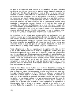 El que se comprenda esta dinámica fundamental del vivir humano
constituye una mirada comprensiva que no puede no estar presente en
el quehacer del docente, precisando que si bien es cierto estamos
usando el término “docente” no lo hacemos en el sentido tradicional,
como se le suele entender, ya que sostenemos que la tarea de educar
no tiene que ver con traspasar conocimientos, o un dar instrucciones.
Por el contrario, como ya hemos señalado, nosotros vemos la educación
como un proceso de transformación en la convivencia, donde tanto
educador y educando cambian juntos en el convivir. Por tanto, el
educador del cual estamos hablando, no es en sí mismo un receptáculo
de conocimientos que debe transmitir, sino que lo concebimos como una
persona que se conduce a sí mismo respecto de los otros, generando el
espacio relacional, que en definitiva tiene que ver con el modo de estar
en la relación, el cual siempre está determinado desde el emocionar.
En consecuencia, es desde esta comprensión que estimamos que un
docente tendría que realizar su quehacer. Donde el modo de estar en la
convivencia ocurre primordialmente desde un emocionar que permite
generar un espacio de encuentro y de aceptación. De donde resulta que
la única emoción que posibilita tal encuentro es el amar, como una
emoción desde la cual se genera un espacio relacional en que uno
mismo, el otro, la otra y lo otro pueden surgir en su legitimidad.
Todo este proceso se da, por supuesto, en la espontaneidad del convivir
y por lo tanto no se puede ver en esto una exigencia a cumplir, sino que
tendría simplemente que ocurrir, en el agrado y placer de encontrarse
con otro en el convivir. Dinámica relacional que abre la posibilidad de un
conversar (un entrelazamiento del emocionar y el lenguajear), de un dar
vuelta juntos, en donde el convivir acontece como una transformación
espontánea, siguiendo el curso del fluir según el emocionar en el
conversar, y que en tanto proceso de transformación cursa como
proceso histórico en relación a los deseos con que los participantes se
han orientado en su convivir.
Todo lo dicho hasta ahora invita a vivir un modo de sentir, pensar y de
actuar que llamamos “Docente”. Para que esto sea posible es necesario
que ocurra una cierta transformación propia, que pensamos pasa por
incorporar la reflexividad en el vivir. Y llamamos reflexión a un acto en la
emoción. Es decir, operar en el fluir relacional soltando la emoción en
que uno se encuentra de manera de poder cambiar la configuración
sensorial y el mundo perceptual en el que uno se encuentra, de modo de
encontrarse sensorialmente en un dominio distinto desde donde uno
pueda ver lo que se vivía ya sea en tanto experiencia o argumento, y
ahora poder mirarlo desde el presente y decidir si se conserva o se
cambia. Todo ello es posible, si uno suelta la emoción que determina
153
 
