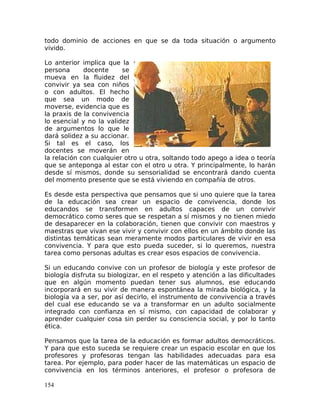 todo dominio de acciones en que se da toda situación o argumento
vivido.
Lo anterior implica que la
persona docente se
mueva en la fluidez del
convivir ya sea con niños
o con adultos. El hecho
que sea un modo de
moverse, evidencia que es
la praxis de la convivencia
lo esencial y no la validez
de argumentos lo que le
dará solidez a su accionar.
Si tal es el caso, los
docentes se moverán en
la relación con cualquier otro u otra, soltando todo apego a idea o teoría
que se anteponga al estar con el otro u otra. Y principalmente, lo harán
desde sí mismos, donde su sensorialidad se encontrará dando cuenta
del momento presente que se está viviendo en compañía de otros.
Es desde esta perspectiva que pensamos que si uno quiere que la tarea
de la educación sea crear un espacio de convivencia, donde los
educandos se transformen en adultos capaces de un convivir
democrático como seres que se respetan a sí mismos y no tienen miedo
de desaparecer en la colaboración, tienen que convivir con maestros y
maestras que vivan ese vivir y convivir con ellos en un ámbito donde las
distintas temáticas sean meramente modos particulares de vivir en esa
convivencia. Y para que esto pueda suceder, si lo queremos, nuestra
tarea como personas adultas es crear esos espacios de convivencia.
Si un educando convive con un profesor de biología y este profesor de
biología disfruta su biologizar, en el respeto y atención a las dificultades
que en algún momento puedan tener sus alumnos, ese educando
incorporará en su vivir de manera espontánea la mirada biológica, y la
biología va a ser, por así decirlo, el instrumento de convivencia a través
del cual ese educando se va a transformar en un adulto socialmente
integrado con confianza en sí mismo, con capacidad de colaborar y
aprender cualquier cosa sin perder su consciencia social, y por lo tanto
ética.
Pensamos que la tarea de la educación es formar adultos democráticos.
Y para que esto suceda se requiere crear un espacio escolar en que los
profesores y profesoras tengan las habilidades adecuadas para esa
tarea. Por ejemplo, para poder hacer de las matemáticas un espacio de
convivencia en los términos anteriores, el profesor o profesora de
154
 