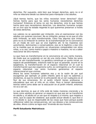 derechos. Por supuesto, está bien que tengan derechos, pero no si el
niño se relaciona desde sus derechos para manipular a los adultos.
¿Qué hemos hecho, que los niños necesitan tener derechos? ¿Qué
hemos hecho para que los seres humanos necesitemos derechos
humanos? Entonces el tema no son los derechos, sino lo que hemos
hecho para que necesitemos derechos. Los derechos humanos surgen
de un vivir que ha estado negando lo que queremos preservar a través
de estos derechos.
Los valores no se aprenden por imitación, sino al coemocionar con los
adultos con quienes conviven. No es imitación, porque no es que el niño
esté imitando, se está transformando. Claro hay algunos que imitan,
pero no es la imitación lo central. Es la transformación en la convivencia
en un modo de vivir que se vive legítimo allí. Si los maestros son
autoritarios, dominantes o conservadores; eso es lo legítimo y ese niño
en la medida que se encuentre en situaciones comparables con otros
niños, a su vez, como mamá o papá o maestro o maestra, no va a saber
reaccionar de otra manera.
Lo que hace es transformarse en la convivencia en una cierta manera,
de modo que va surgiendo un ser de una cierta clase. Todos los seres
vivos se van transformando. La genética constituye un punto inicial, un
espacio de posibilidades, entonces todo lo que va pasando, ocurre en la
epigénesis, la transformación en el espacio relacional en el cual la
transformación que ese organismo sufre, es contingente a su fluir en ese
espacio relacional. Los seres humanos generamos el espacio
interaccional en que vivimos.
Ahora los seres humanos sabemos eso y es la razón de por qué
escogemos por ejemplo un jardín infantil; pero lo que no sabemos y
olvidamos, es que lo central en la articulación de un ser cualquiera es el
fluir de sus emociones. En el Jardín infantil tienes profesoras o
educadoras que ven al niño en su niñez. Pero si tienen demasiadas
teorías sobre como debe ser la educación en el jardín infantil, entonces
no va a ser así.
Lo que decimos es que el niño está de todas maneras creciendo y la
tarea como adultos es generar un espacio en que ese ser se transforme
en adulto y, el adulto es un ser que se respeta a sí mismo, que respeta a
otros, que es capaz de colaborar, que puede actuar desde sí, que dice si
o no desde sí, que es responsable de las cosas que hace porque puede
reflexionar sobre las consecuencias, ver sus deseos y las consecuencias
de ellos. Ahora ¿cómo se logra eso? Viviendo de esa manera.
Perfil Estudiante Matriztico/a
156
 