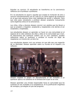 Estudiar es convivir: El estudiante se transforma en la convivencia
reflexiva con el profesor o profesora.
El o la estudiante es aquel o aquella que acepta la invitación de otro a
convivir transitoriamente con él o ella en un cierto espacio de existencia
en el que esta persona tiene más habilidad de acción y reflexión. Para
que esto pase, estudiante y profesor desean aceptarse mutuamente
como legítimos otros en la convivencia.
Los niños, niñas y jóvenes desean convivir con adultos que los lleven a
que se acepten y respeten, aceptando y respetando a los demás al ser
aceptados y respetados.
Los estudiantes desean un aprender un hacer en una comunidad en el
espacio de la vida cotidiana de ellos y ellas en la comunidad que viven.
Al relacionarse ese quehacer (saber) con su vivir cotidiano, pueden
reflexionar sobre su quehacer y cambiar el mundo sin dejar de
respetarse a sí mismo (a) y al otro (a).
Los estudiantes desean vivir sus errores sin que ello sea una negación
de su identidad. Desean aprender sobre su mundo en el respeto y la
reflexión.
Desean respetar lo propio sin desvalorizarlo al ser invitados a un
quehacer ajeno a lo cotidiano en la fantasía de lo que no se vive.
Desean aprender una mirada responsable hacia la comunidad que los
sustenta sin ser invitados a la competencia, en la justificación engañosa
de ventajas y privilegios en pos del progreso.
157
 