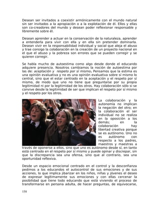 Desean ser invitados a coexistir armónicamente con el mundo natural
sin ser invitados a la apropiación o a la explotación de él. Ellos y ellas
son co-creadores del mundo y desean poder reflexionar responsable y
libremente sobre él.
Desean aprender a actuar en la conservación de la naturaleza, aprender
a entenderla para vivir con ella y en ella sin pretender dominarla.
Desean vivir en la responsabilidad individual y social que aleja el abuso
y trae consigo la colaboración en la creación de un proyecto nacional en
el que el abuso y la pobreza son errores que se pueden corregir y se
quieren corregir.
Se habla mucho de autoestima como algo desde donde el educando
adquiere presencia. Nosotros cambiamos la noción de autoestima por
las de: aceptación y respeto por sí mismo. Pensamos que la estima es
una opinión evaluativa y no es una opinión evaluativa sobre sí mismo lo
central, sino que el estar centrado en la aceptación y el respeto por sí
mismo, de modo que uno no tiene que preguntarse por su propia
legitimidad ni por la legitimidad de los otros. Hay colaboración sólo si se
convive desde la legitimidad de ser que implican el respeto por sí mismo
y el respeto por los otros.
La colaboración y la
autonomía no implican
la negación del otro; en
la colaboración el ser
individual no se realiza
en la oposición a los
demás; en la
colaboración hay
libertad creativa porque
se es autónomo. Uno no
es autónomo con
respecto a los padres,
maestros y maestras a
través de oponerse a ellos, sino que uno es autónomo desde sí, en tanto
está centrado en el respeto por sí mismo y puede opinar y discrepar, sin
que la discrepancia sea una ofensa, sino que al contrario, sea una
oportunidad reflexiva.
Desde un espacio emocional centrado en el control y la desconfianza
pedimos a los educandos el autocontrol de sus emociones y de sus
acciones, lo que implica jibarizar en los niños, niñas y jóvenes el deseo
de expresar legítimamente sus emociones y con ellas cercenar la
posibilidad que tiene todo educando que está viviendo el proceso de
transformarse en persona adulta, de hacer preguntas, de equivocarse,
158
 