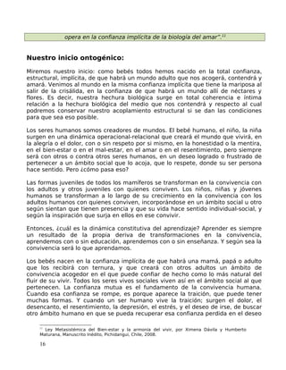 opera en la confianza implícita de la biología del amar”.11
Nuestro inicio ontogénico:
Miremos nuestro inicio: como bebés todos hemos nacido en la total confianza,
estructural, implícita, de que habrá un mundo adulto que nos acogerá, contendrá y
amará. Venimos al mundo en la misma confianza implícita que tiene la mariposa al
salir de la crisálida, en la confianza de que habrá un mundo allí de néctares y
flores. Es decir, nuestra hechura biológica surge en total coherencia e íntima
relación a la hechura biológica del medio que nos contendrá y respecto al cual
podremos conservar nuestro acoplamiento estructural si se dan las condiciones
para que sea eso posible.
Los seres humanos somos creadores de mundos. El bebé humano, el niño, la niña
surgen en una dinámica operacional-relacional que creará el mundo que vivirá, en
la alegría o el dolor, con o sin respeto por si mismo, en la honestidad o la mentira,
en el bien-estar o en el mal-estar, en el amar o en el resentimiento, pero siempre
será con otros o contra otros seres humanos, en un deseo logrado o frustrado de
pertenecer a un ámbito social que lo acoja, que lo respete, donde su ser persona
hace sentido. Pero ¿cómo pasa eso?
Las formas juveniles de todos los mamíferos se transforman en la convivencia con
los adultos y otros juveniles con quienes conviven. Los niños, niñas y jóvenes
humanos se transforman a lo largo de su crecimiento en la convivencia con los
adultos humanos con quienes conviven, incorporándose en un ámbito social u otro
según sientan que tienen presencia y que su vida hace sentido individual-social, y
según la inspiración que surja en ellos en ese convivir.
Entonces, ¿cuál es la dinámica constitutiva del aprendizaje? Aprender es siempre
un resultado de la propia deriva de transformaciones en la convivencia,
aprendemos con o sin educación, aprendemos con o sin enseñanza. Y según sea la
convivencia será lo que aprendamos.
Los bebés nacen en la confianza implícita de que habrá una mamá, papá o adulto
que los recibirá con ternura, y que creará con otros adultos un ámbito de
convivencia acogedor en el que puede confiar de hecho como lo más natural del
fluir de su vivir. Todos los seres vivos sociales viven así en el ámbito social al que
pertenecen. La confianza mutua es el fundamento de la convivencia humana.
Cuando esa confianza se rompe, es porque aparece la traición, que puede tener
muchas formas. Y cuando un ser humano vive la traición; surgen el dolor, el
desencanto, el resentimiento, la depresión, el estrés, y el deseo de irse, de buscar
otro ámbito humano en que se pueda recuperar esa confianza perdida en el deseo
11
Ley Metasistémica del Bien-estar y la armonía del vivir, por Ximena Dávila y Humberto
Maturana, Manuscrito Inédito, Pichidangui, Chile, 2008.
16
 