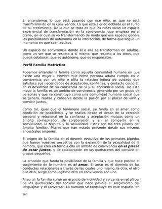 Si entendemos lo que está pasando con ese niño, es que se está
transformando en la convivencia. Lo que está siendo doblado es el curso
de su crecimiento. De lo que se trata es que los niños vivan un espacio
experiencial de transformación en la convivencia -que empieza en el
útero-, en el cual se va transformando de modo que ese espacio genere
las posibilidades de autonomía en la interacción, de forma que llegue un
momento en que sean adultos.
Un espacio de convivencia donde él o ella se transforman en adultos,
como un ser que se respeta a sí mismo, que respeta a los otros, que
puede colaborar, que es autónomo, que es responsable.
Perfil Familia Matríztica
Podemos entender la familia como aquella comunidad humana en que
existe una mujer u hombre que como persona adulta cumple en la
convivencia con un niño o niña la relación íntima de cuidado que
satisface sus necesidades de aceptación, confianza, y contacto corporal,
en el desarrollo de su conciencia de sí y su conciencia social. De este
modo la familia es un ámbito de convivencia generado por un grupo de
personas y que se constituye como una comunidad humana social que
se genera, realiza y conserva desde la pasión por el placer de vivir y
convivir juntos.
Como tal, igual que el fenómeno social, se funda en el amar como
condición de posibilidad, y se realiza desde el deseo de la cercanía
corporal y relacional en la confianza y aceptación mutuas como un
ámbito co-inspirador, de colaboración y en el compartir en la
sensualidad, la ternura y la sexualidad. Estos son los tres pilares del
ámbito familiar. Pilares que han estado presente desde sus mismos
ancestrales orígenes.
El origen de la familia en el devenir evolutivo de los primates bípedos
que fueron nuestros ancestros con la expansión de la sexualidad de la
hembra, que crea en torno a ella un ámbito de convivencia en el placer
de estar juntos, y de colaboración en los quehaceres del convivir en
grupos pequeños.
La emoción que funda la posibilidad de la familia y que hace posible el
surgimiento de lo humano es el amar. El amar es el dominio de las
conductas relacionales a través de las cuales uno mismo, la otra, el otro
o lo otro, surge como legítimo otro en convivencia con uno.
Al surgir la familia surge un espacio de intimidad y cercanía en el placer
de los quehaceres del convivir que hace posible el surgimiento del
lenguajear y el conversar. Lo humano se constituye en este espacio, en
160
 