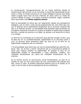 la conservación transgeneracional de un linaje definido desde la
conservación del convivir en el conversar a través del aprendizaje de los
niños y niñas. El linaje humano es un linaje biológico-cultural que debe
haber surgido hace más de tres millones de años como un modo de
convivir desde el amar, y la forma humana ancestral, según nosotros
tiene que haber sido Homo sapiens-amans.
Pero la sexualidad no tiene que ver solamente, desde una perspectiva
biológica, con el coito o acto sexual propiamente tal, sino tiene que ver
con el disfrute de la espontánea aceptación de la cercanía corporal del
otro y el disfrute de ella. La sexualidad está presente todo el tiempo en
el espacio relacional humano en cuanto se acepta la legitimidad corporal
del otro, cuando se acaricia a un bebé, se abraza o se estrecha la mano
a un amigo.
La ternura se constituye en la atención que permite acoger al otro, que
lo deja ser en su multidimensional, legitimidad en la cercanía junto a
uno. La ternura tiene presencia toda vez que se ve al otro en su
legitimidad cualquiera sea su condición.
Y la sensualidad, que tiene que ver con la sensorialidad que permite ver,
tocar, oler, oír al otro y tomar conciencia de su circunstancia desde el
amar que implica aceptar su legitimidad. El aceptar al otro en su
legitimidad amplía la sensualidad y hace aparente, visibles, sus
múltiples dimensiones así como las múltiples dimensiones de su
entorno.
En la familia ocurre la convivencia social fundamental, ya que es el
ámbito en que se vive como parte de una comunidad más grande que
ella, como un país, el ámbito relacional externo que es el medio en el
cual, y con el cual, se da la subsistencia de sus miembros.
161
 