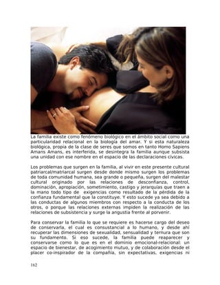 La familia existe como fenómeno biológico en el ámbito social como una
particularidad relacional en la biología del amar. Y si esta naturaleza
biológica, propia de la clase de seres que somos en tanto Homo Sapiens
Amans Amans, es interferida, se desintegra la familia aunque subsista
una unidad con ese nombre en el espacio de las declaraciones cívicas.
Los problemas que surgen en la familia, al vivir en este presente cultural
patriarcal/matriarcal surgen desde donde mismo surgen los problemas
de toda comunidad humana, sea grande o pequeña, surgen del malestar
cultural originado por las relaciones de desconfianza, control,
dominación, apropiación, sometimiento, castigo y jerarquías que traen a
la mano todo tipo de exigencias como resultado de la pérdida de la
confianza fundamental que la constituye. Y esto sucede ya sea debido a
las conductas de algunos miembros con respecto a la conducta de los
otros, o porque las relaciones externas impiden la realización de las
relaciones de subsistencia y surge la angustia frente al porvenir.
Para conservar la familia lo que se requiere es hacerse cargo del deseo
de conservarla, el cual es consustancial a lo humano, y desde ahí
recuperar las dimensiones de sexualidad, sensualidad y ternura que son
su fundamento. Si eso sucede, la familia puede reaparecer y
conservarse como lo que es en el dominio emocional-relacional: un
espacio de bienestar, de acogimiento mutuo, y de colaboración desde el
placer co-inspirador de la compañía, sin expectativas, exigencias ni
162
 