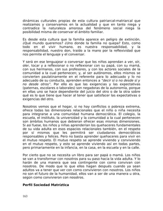 dinámicas culturales propias de esta cultura patriarcal-matriarcal que
realizamos y conservamos en la actualidad y que en tanto niega y
contradice la naturaleza amorosa del fenómeno social niega la
posibilidad misma de conservar el ámbito familiar.
Es desde esta cultura que la familia aparece en peligro de extinción.
¿Qué mundo queremos? ¿Uno donde la familia no quepa? Esto, como
todo en el vivir humano, es nuestra responsabilidad, y la
responsabilidad, nuestro don, traído a la mano por la reflexividad que
nos permite el lenguaje y el conversar.
Y será en ese lenguajear o conversar que los niños aprendan a ver, oír,
oler, tocar y a reflexionar o no reflexionar con su papá, con su mamá,
con sus hermanos, con sus profesores, y con los actores sociales de la
comunidad a la cual pertenecen; y, al ser autónomos, ellos mismos se
convierten paulatinamente en el referente para lo adecuado y lo no
adecuado de su conducta, aprenden entonces a “decir sí o no desde sí y
no desde otros”. Por ello es que las exigencias y las expectativas
(paternas, escolares o laborales) son negadoras de la autonomía, porque
en ellas uno se hace dependiente del juicio del otro o de la otra sobre
qué es lo que tiene que hacer al tener que satisfacer las expectativas o
exigencias del otro.
Nosotros vemos que el hogar, si no hay conflictos o pobreza extrema,
ofrece todas las dimensiones relacionales que el niño o niña necesita
para integrarse a una comunidad humana democrática. El colegio, la
escuela, el instituto, la universidad y la comunidad a la cual pertenecen
son ámbitos humanos que debieran ofrecer esas mismas dimensiones.
Si así fuese, los niños y niñas aprenderían los quehaceres fundamentales
de su vida adulta en esos espacios relacionales también, en el respeto
por sí mismos que les permitirá ser ciudadanos democráticos
responsables y felices. Pero no basta aprender quehaceres para vivir en
el mutuo respeto. El mutuo respeto se aprende viviendo y conviviendo
en el mutuo respeto, y esto se aprende viviendo así en todas partes,
pero primariamente en la infancia, en la casa, en la escuela y en la calle.
Por cierto que no se necesita un libro para ser papá o mamá. Los niños
se van a transformar con nosotros para su paso hacia la vida adulta. Y lo
harán de una manera que sea contingente con como convivan con
nosotros. De modo que lo que ellos hagan después cuando ya sean
adultos va a tener que ver con como convivieron con nosotros. Los niños
no son el futuro de la humanidad, ellos van a ser de una manera u otra,
según como convivieron con nosotros.
Perfil Sociedad Matríztica
163
 