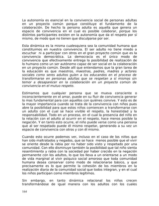 La autonomía es esencial en la convivencia social de personas adultas
en un proyecto común porque constituye el fundamento de la
colaboración. De hecho la persona adulta es aquella que genera un
espacio de convivencia en el cual es posible colaborar, porque los
distintos participantes existen en la autonomía que da el respeto por sí
mismo, de modo que no tienen que disculparse por ser.
Esta dinámica es la misma cualesquiera sea la comunidad humana que
constituimos en nuestra convivencia. El ser adulto no tiene miedo a
escuchar ni a participar con otros en el gran proyecto común que es la
convivencia democrática. La democracia es el único modo de
convivencia que efectivamente entrega la posibilidad de realización de
lo humano como un ser autónomo capaz de ser social en la colaboración
en un proyecto común. Desde allí que entendamos que la gran tarea de
la educación es que maestros, maestras, padres, madres y actores
sociales como seres adultos guíen a los educandos en el proceso de
transformarse en personas adultas que se respetan a sí mismas sin
temor a desaparecer en la colaboración en un proyecto común de
convivencia en el mutuo respeto.
Estimamos que cualquier persona que se mueva consciente o
inconscientemente en el amar, puede en su fluir de convivencia generar
lo mas fundamental para con aquellos con quiénes convive. Y esto es de
la mayor importancia cuando se trata de la convivencia con niños pues
abre la posibilidad para que estos niños comiencen a transformarse con
un adulto con el cual se hace vivible el respeto, la honestidad y la
responsabilidad. Todo en un proceso, en el cual la presencia del niño en
la relación con el adulto al ocurrir en el respeto, hace menos posible la
negación. Y en tanto esto ocurre, el niño puede verse como una persona
que al ser respetado puede él mismo respetar, generando a su vez un
espacio de convivencia con otros y con él mismo.
Cuando esto ocurre podemos ver, incluso en el caso de los niños que
han sido maltratados y negados, que se hace menos posible que el vivir
se oriente desde la rabia por no haber sido visto y respetado por una
comunidad. Con ello disminuye también la posibilidad que tal niño sienta
resentimiento y rabia con la sociedad por haber crecido en la negación
permanente con los adultos, lo que los lleva a un orientarse a un modo
de vida marginal al vivir psíquico social amoroso que toda comunidad
humana desea conservar como modo de relacionarse básico, y que
precisamente es lo que permite la cohesión de los miembros en la
realización diaria de la comunidad social que todos integran, y en el cual
los niños participan como miembros legítimos.
Sin embargo, en tanto dinámica relacional los niños crecen
transformándose de igual manera con los adultos con los cuales
164
 