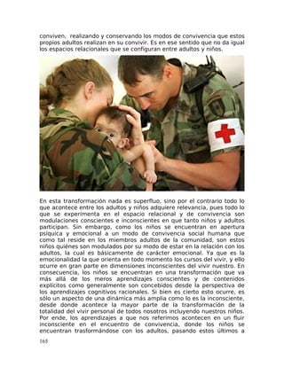 conviven, realizando y conservando los modos de convivencia que estos
propios adultos realizan en su convivir. Es en ese sentido que no da igual
los espacios relacionales que se configuran entre adultos y niños.
En esta transformación nada es superfluo, sino por el contrario todo lo
que acontece entre los adultos y niños adquiere relevancia, pues todo lo
que se experimenta en el espacio relacional y de convivencia son
modulaciones conscientes e inconscientes en que tanto niños y adultos
participan. Sin embargo, como los niños se encuentran en apertura
psíquica y emocional a un modo de convivencia social humana que
como tal reside en los miembros adultos de la comunidad, son estos
niños quiénes son modulados por su modo de estar en la relación con los
adultos, la cual es básicamente de carácter emocional. Ya que es la
emocionalidad la que orienta en todo momento los cursos del vivir, y ello
ocurre en gran parte en dimensiones inconscientes del vivir nuestro. En
consecuencia, los niños se encuentran en una transformación que va
más allá de los meros aprendizajes conscientes y de contenidos
explícitos como generalmente son concebidos desde la perspectiva de
los aprendizajes cognitivos racionales. Si bien es cierto esto ocurre, es
sólo un aspecto de una dinámica más amplia como lo es la inconsciente,
desde donde acontece la mayor parte de la transformación de la
totalidad del vivir personal de todos nosotros incluyendo nuestros niños.
Por ende, los aprendizajes a que nos referimos acontecen en un fluir
inconsciente en el encuentro de convivencia, donde los niños se
encuentran trasformándose con los adultos, pasando estos últimos a
165
 