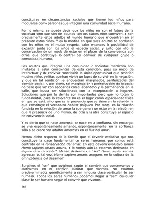 constituirse en circunstancias sociales que tienen los niños para
modularse como personas que integran una comunidad social humana.
Por lo mismo, se puede decir que los niños no son el futuro de la
sociedad sino que son los adultos con los cuales ellos conviven. Y son
precisamente estos adultos el mundo humano que encuentran en el
presente estos niños. Y en la medida en que tales adultos se conducen
con los niños en el mutuo respeto, cabe entonces la posibilidad de
expandir junto con los niños el espacio social, y junto con ello la
conservación de un modo de estar en el placer de la convivencia con
otros, que constituye lo central del convivir de cualquier grupo o
comunidad humana.
Los adultos que integran una comunidad o sociedad matríztica son
invitados a estar conscientes de esta condición, pues su modo de
interactuar y de convivir constituiría la única oportunidad que tendrían
muchos niños y niñas que han vivido un lapso de su vivir en la negación,
y que en tal condición se encuentran marginados, periferizados del
convivir social. Y, por cierto, tal marginación o periferización de lo social
no tiene que ver con asociarlos con el abandono y la permanencia en la
calle, que busca ser solucionado con la incorporación a hogares.
Soluciones que por lo demás son importantes pero que no tocan lo
fundamental, pues lo relevante no es el lugar como espacialidad física
en que se está, sino que es la presencia que se tiene en la relación la
que constituye el verdadero habitar psíquico. Por tanto, es la relación
fundada en la emoción del amar la que genera un estar en la relación en
que la presencia de uno mismo, del otro y la otra constituye el espacio
de convivencia social.
Y es cierto que se nace amoroso, se nace en la confianza, sin embargo,
se vive espontáneamente amando, espontáneamente en la confianza
sólo si se crece con adultos amorosos en el fluir del amar.
Hemos dicho respecto de la familia que el devenir evolutivo que nos
constituye la clase fundamental de seres humanos que somos está
centrado en la conservación del amar. En este devenir evolutivo somos
Homo sapiens-amans amans. Y lo somos aún ¿o estamos derivando en
alguna otra dirección? ¿Acaso derivamos a “ser” Homo sapiens-amas
agressan o, tal vez, Homo sapiens-amans arrogans en la cultura de la
omnipotencia del desamor?
Surgimos el “ser” que surgimos según el convivir que conservamos y
cultivamos en el convivir cultural que vivimos. No estamos
predeterminados genéticamente a ser ninguna clase particular de ser
humano. Todos los seres humanos podemos llegar a “ser” cualquier
clase de ser humano según el convivir que vivamos.
166
 