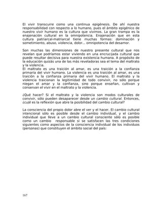 El vivir transcurre como una continua epigénesis. De ahí nuestra
responsabilidad con respecto a lo humano, pues el ámbito epigénico de
nuestro vivir humano es la cultura que vivimos. La gran trampa es la
enajenación cultural en la omnipotencia. Enajenación que en esta
cultura patriarcal-matriarcal tiene muchas formas: dominación y
sometimiento, abuso, violencia, dolor... omnipotencia del desamor.
Son muchas las dimensiones de nuestro presente cultural que nos
revelan que podríamos estar viviendo en una encrucijada cultural que
puede resultar decisiva para nuestra existencia humana. A propósito de
la educación quizás una de las más reveladoras sea el tema del maltrato
y la violencia.
El maltrato es una traición al amar, es una traición a la confianza
primaria del vivir humano. La violencia es una traición al amar, es una
traición a la confianza primaria del vivir humano. El maltrato y la
violencia traicionan la legitimidad de todo convivir, no sólo porque
niegan el amar y la confianza, sino porque enseñan, cultivan y
conservan el vivir en el maltrato y la violencia.
¿Qué hacer? Si el maltrato y la violencia son modos culturales de
convivir, sólo pueden desaparecer desde un cambio cultural. Entonces,
¿cuál es la reflexión que abre la posibilidad del cambio cultural?
La consciencia del propio dolor abre el ver y el hacer. El cambio cultural
intencional sólo es posible desde el cambio individual, y el cambio
individual que lleve a un cambio cultural consciente sólo es posible
como un cambio responsable si se satisfacen las tres condiciones
siguientes como aspectos de la consciencia individual de los individuos
(personas) que constituyen el ámbito social del país:
167
 