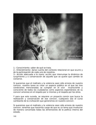 1.- Conocimiento: saber de qué se trata.
2.- Entendimiento: darse cuenta del contexto relacional en que ocurre y
de la participación de cada uno de nosotros.
3.- Acción adecuada a la mano: acción que interrumpe la dinámica de
surgimiento y o conservación de aquello que se quiere que cambie se
conserve.
Si queremos que el maltrato y la violencia sean sólo errores de nuestro
convivir, nuestra tarea es crear un espacio público en el que las tres
condiciones mencionadas se cumplan en el vivir inconsciente y
consciente de todos los ciudadanos como aspectos espontáneos de su
convivir amoroso en el respeto por si mismos y el respeto por los otros.
Y para que esto suceda, se requiere un proyecto común que busca la
realización y conservación de ese convivir, cualquiera sea el curso
cambiante de la civilización que generemos en nuestro convivir.
Si queremos que el maltrato y la violencia sean sólo errores de nuestro
convivir, tenemos que hacernos cargo de que es un tema que involucrar
de manera concertada todas las dimensiones de la política interna del
estado.
168
 