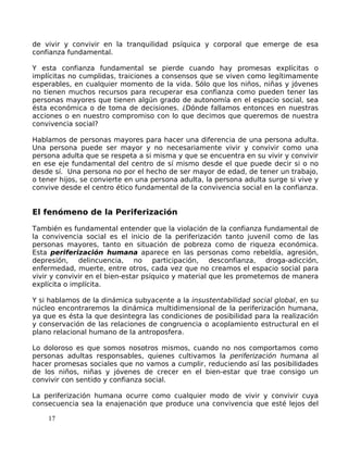 de vivir y convivir en la tranquilidad psíquica y corporal que emerge de esa
confianza fundamental.
Y esta confianza fundamental se pierde cuando hay promesas explícitas o
implícitas no cumplidas, traiciones a consensos que se viven como legítimamente
esperables, en cualquier momento de la vida. Sólo que los niños, niñas y jóvenes
no tienen muchos recursos para recuperar esa confianza como pueden tener las
personas mayores que tienen algún grado de autonomía en el espacio social, sea
ésta económica o de toma de decisiones. ¿Dónde fallamos entonces en nuestras
acciones o en nuestro compromiso con lo que decimos que queremos de nuestra
convivencia social?
Hablamos de personas mayores para hacer una diferencia de una persona adulta.
Una persona puede ser mayor y no necesariamente vivir y convivir como una
persona adulta que se respeta a si misma y que se encuentra en su vivir y convivir
en ese eje fundamental del centro de sí mismo desde el que puede decir si o no
desde sí. Una persona no por el hecho de ser mayor de edad, de tener un trabajo,
o tener hijos, se convierte en una persona adulta, la persona adulta surge si vive y
convive desde el centro ético fundamental de la convivencia social en la confianza.
El fenómeno de la Periferización
También es fundamental entender que la violación de la confianza fundamental de
la convivencia social es el inicio de la periferización tanto juvenil como de las
personas mayores, tanto en situación de pobreza como de riqueza económica.
Esta periferización humana aparece en las personas como rebeldía, agresión,
depresión, delincuencia, no participación, desconfianza, droga-adicción,
enfermedad, muerte, entre otros, cada vez que no creamos el espacio social para
vivir y convivir en el bien-estar psíquico y material que les prometemos de manera
explícita o implícita.
Y si hablamos de la dinámica subyacente a la insustentabilidad social global, en su
núcleo encontraremos la dinámica multidimensional de la periferización humana,
ya que es ésta la que desintegra las condiciones de posibilidad para la realización
y conservación de las relaciones de congruencia o acoplamiento estructural en el
plano relacional humano de la antroposfera.
Lo doloroso es que somos nosotros mismos, cuando no nos comportamos como
personas adultas responsables, quienes cultivamos la periferización humana al
hacer promesas sociales que no vamos a cumplir, reduciendo así las posibilidades
de los niños, niñas y jóvenes de crecer en el bien-estar que trae consigo un
convivir con sentido y confianza social.
La periferización humana ocurre como cualquier modo de vivir y convivir cuya
consecuencia sea la enajenación que produce una convivencia que esté lejos del
17
 