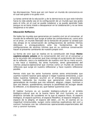 las discrepancias. Tiene que ver con hacer un mundo de convivencia en
el cual sea grato o no grato vivir.
La tarea central de la educación y de la democracia es que este tránsito
hacia la vida adulta sea en la configuración de un mundo que sea grato
para el niño, en el cual se puede colaborar y se puede aprender todo
porque no se tiene miedo a desaparecer en la colaboración y no se tiene
vergüenza a no saber.
Educación Reflexiva
De todos los mundos que generamos en nuestro vivir en el conversar, el
mundo de la reflexión que surge al soltar las certidumbres es, como acto
en el amar, un mundo liberador de la tentación de poseer la verdad que
nos atrapa en la conservación de configuraciones de sentires íntimos
dolorosos o enceguecedores ante los fundamentos de las
configuraciones de sentires íntimos que en su continua conservación
hacen el presente cambiante de nuestro propio vivir.
La forma de vivir que se realiza en la constitución del linaje Homo
sapiens-amans amans en la conservación del vivir en el conversar y
en la recursión del conversar que trae consigo el surgimiento del mundo
de la reflexión, saca a la realización de nuestro vivir de su mero ocurrir,
y nos hace a nosotros, los seres humanos, seres generadores del
cosmos psíquico-operacional que vivimos como un mundo de existires
reflexivos que surge en nuestro reflexionar y hace nuestro reflexionar
posible.
Hemos visto que los seres humanos somos seres emocionales que
usamos nuestro razonar para apoyar o negar nuestras emociones, y que
todos nuestros habitares ocurren en el entrejuego de emociones y
razones habitando los mundos que generamos como habitantes
generadores de mundos que nos retienen, alegran, ciegan, iluminan o
que nos liberan, quedándonos siempre la posibilidad de escoger desde
la reflexión, si lo deseamos así, qué habitar queremos vivir.
El habitar humano es un suceder biológico-cultural en el ámbito
biológico-cultural que es la buena tierra del vivir humano, en una
dinámica cerrada de sucederes en la que el espacio físico, el espacio
biológico, el espacio químico, el espacio filosófico, el espacio religioso, el
espacio de la alegría, el espacio del dolor,…en fin, el cosmos en su
magnitud inmensurable, surgen como sistemas explicativos del vivir y
convivir humanos con las coherencias operacionales-experienciales del
vivir y convivir humano.
170
 