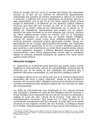 Tanto el suceder del vivir como el suceder del habitar del observador
ocurren en el fluir de sus haceres en coherencias operacionales-
relacionales que suceden de manera espontánea y efectiva sin requerir
ni intención ni reflexión. Ese ocurrir espontáneo, sin embargo, lleva en sí
algo sorprendente que es que en el vivir Homo sapiens-amans amans
surgen el observador y el observar en una dinámica poética reflexiva
recursiva que hace del vivir humano un vivir en el que todo lo que
aparece en su existir surge de las coherencias de su operar en un
ámbito de coherencias operacionales que surgen con su operar.
Nosotros los seres humanos en el vivir presente que vivimos, nosotros
los Homo sapiens-amans amans en nuestro vivir en el lenguajear
reflexivo, generamos un cosmos que es nuestro habitar biológico-
cultural en nuestro existir como seres biológico-culturales en un
continuo presente cambiante poético generando mundos. Somos así,
generadores de los mundos operacionales-relacionales que habitamos
recursivamente al generarlos en el vivir y convivir biológico-cultural en
que surgimos y nos conservamos ya como Homo sapiens-amans amans
o como agressans, arrogans, o ethicus. Nosotros pensamos que nos
conservaremos como Homo sapiens-amas amans sólo si queremos
habitar el continuo presente cambiante de nuestro vivir como Homo
sapiens-amans ethicus.
Educación Ecológica
Si exploramos la multidimensional dinámica que queda oculta cuando
hablamos en este presente cultural de sustentabilidad, veremos que tal
dinámica que es de hecho la que constituye los procesos que a
posteriori llamamos sustentables, es, una dinámica biológico-cultural.
La biología-cultural no es una teoría sino que es la dinámica operacional
generadora del nicho o matriz relacional donde se da la existencia
humana. Así, la noción Matriz Biológico-Cultural de la Existencia Humana
connota el entrelazamiento biológico-cultural del vivir humano en redes
de conversaciones.
Las redes de conversaciones que constituyen el vivir cultural humano
han modulado y modulan el curso del fluir biológico del vivir humano, y
el fluir biológico de la realización del vivir del ser humano ha modulado y
modula el curso del vivir cultural de lo humano. Todo esto en un
entrelazamiento recursivo53
que surge con el linaje humano en la
conservación transgeneracional del conversar al surgir éste en la familia
ancestral en los orígenes mismos del vivir humano. La biología-cultural
es el ámbito relacional-operacional en el que ocurre este proceso en la
53
Recursividad, recursión: Palabras que se refieren al ocurrir de un proceso cuando la repetición de su ocurrir se aplica
sobre el resultado de su ocurrir anterior. En economía el interés compuesto es un caso de recursión en el cómputo de los
intereses de una inversión.
171
 