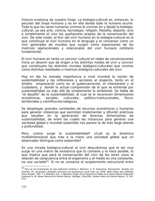historia evolutiva de nuestro linaje. La biología-cultural es, entonces, lo
peculiar del linaje humano y es en ella donde todo lo humano ocurre.
Todo lo que los seres humanos vivimos lo vivimos en y desde la biología-
cultural, ya sea arte, ciencia, tecnología, religión, filosofía, deporte, ocio
o simplemente el vivir los quehaceres propios de la conservación del
vivir. De este modo, el fluir del vivir humano en la biología-cultural es lo
que constituye el vivir humano en el lenguaje y el conversar como un
vivir generador de mundos que surgen como expansiones de las
matrices operacionales y relacionales del vivir humano cotidiano
fundamental.
El vivir humano en tanto un convivir cultural en redes de conversaciones
inicia un devenir que da origen a los distintos modos de vivir y convivir
que constituyen los distintos mundos biológico-culturales que vivimos
como distintas realidades o matrices biológico-culturales del vivir.
Hoy en día ha tomado importancia a nivel mundial la noción de
sustentabilidad y las reflexiones y acciones al respecto, tanto en el
ámbito empresarial como en el gubernamental, el interestatal y el
ciudadano, y donde la actual comprensión de lo que se entiende por
sustentabilidad va más allá de simplemente lo ambiental. Se habla de
“el desafío” de la sustentabilidad, al cual se le reconocen dimensiones
económicas, sociales, culturales, político-institucionales, físico-
territoriales y científico-tecnológicas.
Se despliegan grandes cantidades de recursos económicos y humanos
para generar instancias que permitan implementar y difundir prácticas
que resulten en la generación de diversas dimensiones de
sustentabilidad, de entre las cuales las instancias para generar una
sociedad global o mundial sostenible nos parece la de más largo aliento
y profundidad.
Pero, ¿cómo surge la sustentabilidad? ¿Cuál es la dinámica
multidimensional que trae a la mano una sociedad global que un
observador distingue como sostenible?
En una mirada biológico-cultural al vivir descubrimos que el ser vivo
surge en una matriz de existencia que lo contiene y lo hace posible, lo
que implica que para la conservación del vivir de los seres vivos la
relación de congruencia entre el organismo y el medio es una constante,
no una variable54
. Si no se conserva el acoplamiento estructural entre
54
Para ver los fundamentos de esta explicación remitirse a: Maturana, H. R. Autopoiesis: Reproduction, Heredity and
Evolution. En: Autopoiesis, dissipative structures and spontaneous social order, pp. 48-80. Milan Zeleny (ed.) Westview
Press, Boulder. 1981. Y a: Maturana, H.R., J. Mpodozis. Origen de las Especies por Medio de la Deriva Natural, Publicacion
Ocasional N. 46. Museo Nacional de Historia Natural. Santiago, Chile.2000. (revista chilena de Historia Natural. 73: 261-
310.)
172
 