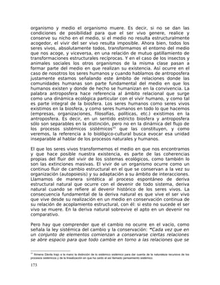 organismo y medio el organismo muere. Es decir, si no se dan las
condiciones de posibilidad para que el ser vivo genere, realice y
conserve su nicho en el medio, si el medio no resulta estructuralmente
acogedor, el vivir del ser vivo resulta imposible. Ahora bien, todos los
seres vivos, absolutamente todos, transformamos el entorno del medio
que nos acoge, y viceversa, en una relación de mutuo gatillamiento de
transformaciones estructurales recíprocas. Y en el caso de los insectos y
animales sociales los otros organismos de la misma clase pasan a
formar parte del medio en que realizan su existencia. Así ocurre en el
caso de nosotros los seres humanos y cuando hablamos de antroposfera
justamente estamos señalando este ámbito de relaciones donde las
comunidades humanas son parte fundamental del medio en que los
humanos existen y donde de hecho se humanizan en la convivencia. La
palabra antroposfera hace referencia al ámbito relacional que surge
como una dinámica ecológica particular con el vivir humano, y como tal
es parte integral de la biosfera. Los seres humanos como seres vivos
existimos en la biosfera, y como seres humanos en todo lo que hacemos
(empresas, organizaciones, filosofías, políticas, etc.) existimos en la
antroposfera. Es decir, en un sentido estricto biosfera y antroposfera
sólo son separables en la distinción, pero no en la dinámica del flujo de
los procesos sistémicos sistémicos55
que las constituyen, y como
veremos, la referencia a lo biológico-cultural busca evocar esa unidad
inseparable al hablar de los procesos naturales y humanos.
El que los seres vivos transformemos el medio en que nos encontramos
y que hace posible nuestra existencia, es parte de las coherencias
propias del fluir del vivir de los sistemas ecológicos, como también lo
son las extinciones masivas. El vivir de un organismo ocurre como un
continuo fluir de cambio estructural en el que se conservan a la vez su
organización (autopoiesis) y su adaptación a su ámbito de interacciones.
Llamamos de manera sintética al proceso espontáneo de deriva
estructural natural que ocurre con el devenir de todo sistema, deriva
natural cuando se refiere al devenir histórico de los seres vivos. La
consecuencia fundamental de la deriva natural es que vive el ser vivo
que vive desde su realización en un medio en conservación continua de
su relación de acoplamiento estructural, con él: si esto no sucede el ser
vivo se muere. En la deriva natural sobrevive el apto en un devenir no
comparativo.
Pero hay que comprender que el cambio no ocurre en el vacío, como
señala la ley sistémica del cambio y la conservación: “Cada vez que en
un conjunto de elementos comienzan a conservarse ciertas relaciones
se abre espacio para que todo cambie en torno a las relaciones que se
55
Ximena Dávila trajo a la mano la distinción de lo sistémico sistémico para dar cuenta de la naturaleza recursiva de los
procesos sistémicos y de la linealización en que ha caído el así llamado pensamiento sistémico.
173
 