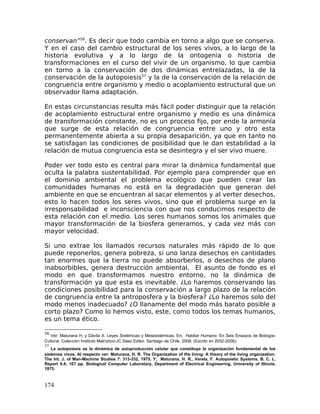 conservan”56
. Es decir que todo cambia en torno a algo que se conserva.
Y en el caso del cambio estructural de los seres vivos, a lo largo de la
historia evolutiva y a lo largo de la ontogenia o historia de
transformaciones en el curso del vivir de un organismo, lo que cambia
en torno a la conservación de dos dinámicas entrelazadas, la de la
conservación de la autopoiesis57
y la de la conservación de la relación de
congruencia entre organismo y medio o acoplamiento estructural que un
observador llama adaptación.
En estas circunstancias resulta más fácil poder distinguir que la relación
de acoplamiento estructural entre organismo y medio es una dinámica
de transformación constante, no es un proceso fijo, por ende la armonía
que surge de esta relación de congruencia entre uno y otro esta
permanentemente abierta a su propia desaparición, ya que en tanto no
se satisfagan las condiciones de posibilidad que le dan estabilidad a la
relación de mutua congruencia esta se desintegra y el ser vivo muere.
Poder ver todo esto es central para mirar la dinámica fundamental que
oculta la palabra sustentabilidad. Por ejemplo para comprender que en
el dominio ambiental el problema ecológico que pueden crear las
comunidades humanas no está en la degradación que generan del
ambiente en que se encuentran al sacar elementos y al verter desechos,
esto lo hacen todos los seres vivos, sino que el problema surge en la
irresponsabilidad e inconsciencia con que nos conducimos respecto de
esta relación con el medio. Los seres humanos somos los animales que
mayor transformación de la biosfera generamos, y cada vez más con
mayor velocidad.
Si uno extrae los llamados recursos naturales más rápido de lo que
puede reponerlos, genera pobreza, si uno lanza desechos en cantidades
tan enormes que la tierra no puede absorberlos, o desechos de plano
inabsorbibles, genera destrucción ambiental. El asunto de fondo es el
modo en que transformamos nuestro entorno, no la dinámica de
transformación ya que esta es inevitable. ¿Lo haremos conservando las
condiciones posibilidad para la conservación a largo plazo de la relación
de congruencia entre la antroposfera y la biosfera? ¿Lo haremos solo del
modo menos inadecuado? ¿O llanamente del modo más barato posible a
corto plazo? Como lo hemos visto, este, como todos los temas humanos,
es un tema ético.
56
Ver: Maturana H. y Dávila X. Leyes Sistémicas y Metasistémicas. En; Habitar Humano: En Seis Ensayos de Biología-
Cultural. Colección Instituto Matríztico-JC Sáez Editor. Santiago de Chile. 2008. (Escrito en 2002-2006).
57
La autopoiesis es la dinámica de autoproducción celular que constituye la organización fundamental de los
sistemas vivos. Al respecto ver: Maturana, H. R. The Organization of the living: A theory of the living organization.
The Int. J. of Man-Machine Studies 7: 313-332, 1975. Y; Maturana, H. R., Varela, F. Autopoietic Systems. B. C. L.
Report 9.4; 107 pp. Biological Computer Laboratory, Department of Electrical Engineering, University of Illinois.
1975.
174
 
