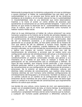 Retomando la pregunta por la dinámica subyacente a lo que se distingue
o quiere distinguir al hablar de sustentabilidad hay que decir que la
sustentabilidad no es un proceso que forme parte de las dinámicas
ecológicas de la biosfera; en el mundo natural no hay ni sustentabilidad
ni insustentabilidad, esta es una distinción que como observadores
traemos a la mano al acotar un cierto ámbito de procesos que
quisiéramos se conservaran en un cierto período temporal. Y para ver el
domino en que existe la distinción de la sustentabilidad tenemos que
mirar la cultura, que es el nicho que generamos como humanos al
habitar nuestro medio social.
¿Qué es lo que distinguimos al hablar de cultura entonces? Los seres
humanos surgimos en la historia de la familia de primates bípedos a la
que pertenecemos, cuando el lenguajear como una manera de convivir
en coordinaciones de coordinaciones conductuales consensuales, dejó
de ser un fenómeno ocasional, y al conservarse generación tras
generación en un grupo de ellos, se hizo parte central de la manera de
vivir que definió de allí en adelante a nuestro linaje. Aquello que
connotamos en la vida cotidiana, cuando hablamos de cultura o de
asuntos culturales, es una red cerrada de conversaciones que constituye
y define una manera de convivir humano como una red de
coordinaciones de emociones y acciones que se realiza como una
configuración particular de entrelazamiento del actuar y el emocionar de
la gente que vive esa cultura. Como tal, una cultura es
constitutivamente un sistema conservador cerrado, que genera a sus
miembros en la medida en que éstos la realizan a través de su
participación en las conversaciones que la constituyen y definen. Se
sigue de esto también, que ninguna acción particular, y que ninguna
emoción particular, define a una cultura, porque una cultura como red
de conversaciones es una configuración de coordinaciones de acciones y
emociones. De lo anterior se deduce que diferentes culturas son
distintas redes cerradas de conversaciones, que realizan otras tantas
maneras distintas de vivir humano como distintas configuraciones de
entrelazamiento del lenguajear y el emocionar. También se deduce, que
un cambio cultural es un cambio en la configuración del actuar y el
emocionar de los miembros de una cultura, y que como tal tiene lugar
como un cambio en la red cerrada de conversaciones que originalmente
definía a la cultura que cambia.
Los bordes de una cultura, como manera de vivir, son operacionales y
surgen con el establecimiento de ésta, al mismo tiempo, la pertenencia
a una cultura es una condición operacional, no una condición
constitutiva o propiedad intrínseca de los seres humanos que la realizan,
y cualquier ser humano puede pertenecer a diferentes culturas en
175
 