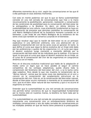 diferentes momentos de su vivir, según las conversaciones en las que él
o ella participe en esos distintos momentos.
Con esto en mente podemos ver que lo que se llama sustentabilidad
consiste en una red cerrada de conversaciones que trae a la mano
recursivamente la posibilitación, generación, realización y conservación
de las condiciones de posibilidad para la conservación del bien-estar de
la antroposfera y la Biosfera. Es decir, en último término la
sustentabilidad es una cultura, cuya orientación fundamental se haya en
la generación de procesos que permiten posibilitar la conservación de
una Matriz Biológico-Cultural de la Existencia Humana cursando en el
bienestar, y por ende de una Matriz Biológica de la existencia de los
seres vivos que también se conserva cursando en el bienestar.
Hay que recalcar aquí que la noción de bien-estar no es un principio
explicativo ni una definición arbitraria, sino una abstracción de un
aspecto fundamental del vivir de los seres vivos en general. En tanto lo
que define el curso que sigue la deriva evolutiva de un linaje está dado
por las preferencias y gustos de los organismos (+), el curso que sigue
el devenir evolutivo surge momento a momento definido por la
conservación del bien-estar de los individuos que lo realizan. O lo que es
igual; lo que guía el curso que sigue el devenir evolutivo de un linaje, es
el curso de la conservación del vivir de los organismos en congruencia
dinámica con el medio.
Pero en el discurso evolutivo tradicional que habla de la adaptación al
medio como un logro que se hace posible al seguir el camino
competitivo de las ventajas adaptativas, queda afuera toda la
comprensión del fenómeno del bien-estar del vivir, y se lo tacha como
algo subjetivo. Pero desde lo que nos muestra la comprensión de la
"deriva natural", vemos que los seres vivos nos deslizamos en el vivir y
convivir en la conservación del acoplamiento estructural en la
conservación del vivir. Esto es, en la conservación del bien-estar natural,
donde el bien-estar ocurre momento a momento en la conservación del
vivir, que es el bien- estar natural de ese momento y que si no ocurre el
organismo se muere.
Entender que la sustentabilidad es una red cerrada de conversaciones
nos permite tomar conciencia de que la responsabilidad fundamental
por la misma está en nuestras manos, la biosfera no hará nada por la
sustentabilidad.
Y la sustentabilidad es una red cerrada de conversaciones porque no es
meramente una conversación sino un entrelazamiento dinámico de
múltiples conversaciones y aún de redes cerradas de conversaciones en
los múltiples ámbitos en que de hecho tiene presencia la preocupación
176
 
