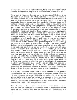 (u ocupación) ética por la sustentabilidad, tanto en el espacio ambiental,
como en el económico, empresarial, gubernamental, interestatal, etc.
Ahora bien, al hablar de ética de nuevo no estamos refiriéndonos a una
definición o un principio filosófico, estamos señalando una dinámica
relacional humana que todos podemos constatar en el vivir cotidiano al
abstraer las situaciones en las cuales hablamos de conductas éticas. Un
observador dice que una persona tiene conducta ética, cuando ve que él
o ella se conduce escogiendo sus haceres de modo de no dañar a otro u
otros en su ámbito social y ecológico por que a esa persona le importa lo
que a otros les pueda pasar con lo que el o ella deja de hacer,
simplemente por que le importa ese otro u otra. Es decir, no se mueve
cuidando la relación con los otros desde respetar normas sino porque las
personas le importan. En este sentido cabe distinguir entre ética y
moral. La ética tiene un fundamento biológico, dada nuestra historia
evolutiva humana de seres sociales nos importa y nos conmueve
espontáneamente lo que les sucede a otros, en la ética me importan las
personas desde el que me importan las personas, sin justificaciones
racionales, en cambio en la moral lo que nos importan son las normas, y
por ende el fundamento de la moral es cultural y hay tantas morales
distintas como criterios culturales, en cambio ética hay una sola. Así es
como podemos conducirnos de un modo ético pero inmoral, como
cuando Jesús salva a la prostituta de morir apedreada, ya que la moral
judía de la época demandaba este castigo desde su criterio de validez, o
podemos conducirnos de un modo moral pero no ético, como sucede
cada vez que una empresa vierte una cierta cantidad de desechos
tóxicos en el ambiente a sabiendas de que causa un daño ecológico pero
que por ley lo tiene permitido. Y también por supuesto se puede ser
ético y moral, e inmoral y no ético. Ahora bien esto no es un relativizar
la ética, sino mostrar la dinámica que la constituye, si tratamos de
construir justificaciones para nuestro operar ético nos estaremos
conduciendo moralmente, y la ética no requiere justificaciones
justamente por que es una conciencia, un sentir, uno sabe cuando actúa
desde el deseo de acoger a al otro, otra o lo otro, y cuando no.
El que haya adquirido importancia el deseo consensual por generar
sustentabilidad para el mundo humano y el mundo natural tiene que ver
con que estamos tomando conciencia del daño que hemos estado
generando tanto a la biosfera como a la antroposfera, y que en última
instancia este daño siempre se nos devuelve a los individuos y a las
distintas comunidades que conformamos dada la naturaleza sistémica
sistémica de los procesos biológicos-culturales.
De hecho hoy en día nos encontramos en una encrucijada entre dos
eras, estamos ad portas de la posibilidad de un nuevo cambio cultural
donde la preocupación ética por las personas, las comunidades y la
177
 