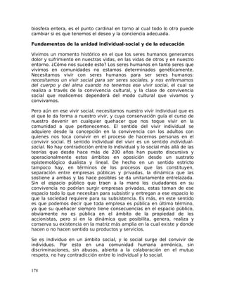 biosfera entera, es el punto cardinal en torno al cual todo lo otro puede
cambiar si es que tenemos el deseo y la conciencia adecuada.
Fundamentos de la unidad individual-social y de la educación
Vivimos un momento histórico en el que los seres humanos generamos
dolor y sufrimiento en nuestras vidas, en las vidas de otros y en nuestro
entorno. ¿Cómo nos sucede esto? Los seres humanos en tanto seres que
vivimos en comunidades no estamos determinados genéticamente.
Necesitamos vivir con seres humanos para ser seres humanos:
necesitamos un vivir social para ser seres sociales, y nos enfermamos
del cuerpo y del alma cuando no tenemos ese vivir social, el cual se
realiza a través de la convivencia cultural, y la clase de convivencia
social que realicemos dependerá del modo cultural que vivamos y
convivamos.
Pero aún en ese vivir social, necesitamos nuestro vivir individual que es
el que le da forma a nuestro vivir, y cuya conservación guía el curso de
nuestro devenir en cualquier quehacer que nos toque vivir en la
comunidad a que pertenecemos. El sentido del vivir individual se
adquiere desde la concepción en la convivencia con los adultos con
quienes nos toca convivir en el proceso de hacernos personas en el
convivir social. El sentido individual del vivir es un sentido individual-
social. No hay contradicción entre lo individual y lo social más allá de las
teorías que desde hace más de 200 años han puesto discursiva y
operacionalmente estos ámbitos en oposición desde un sustrato
epistemológico dualista y lineal. De hecho en un sentido estricto
tampoco hay, en términos de los procesos que las constituyen,
separación entre empresas públicas y privadas, la dinámica que las
sostiene a ambas y las hace posibles se da unitariamente entrelazada.
Sin el espacio público que traen a la mano los ciudadanos en su
convivencia no podrían surgir empresas privadas, estas toman de ese
espacio todo lo que necesitan para subsistir y entregan a ese espacio lo
que la sociedad requiere para su subsistencia. Es más, en este sentido
es que podemos decir que toda empresa es pública en último término,
ya que su quehacer siempre tiene consecuencias en el espacio público,
obviamente no es pública en el ámbito de la propiedad de los
accionistas, pero si en la dinámica que posibilita, genera, realiza y
conserva su existencia en la matriz más amplia en la cual existe y donde
hacen o no hacen sentido su productos y servicios.
Se es individuo en un ámbito social, y lo social surge del convivir de
individuos. Por esto en una comunidad humana armónica, sin
discriminaciones, sin abusos, abierta a la colaboración en el mutuo
respeto, no hay contradicción entre lo individual y lo social.
178
 
