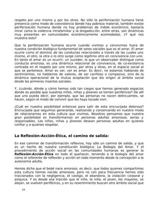 respeto por uno mismo y por los otros. No sólo la periferización humana tiene
presencia como modo de coexistencia donde hay pobreza material, también existe
periferización humana donde no hay problemas de índole económico, bastaría
mirar como la violencia intrafamiliar y la drogadicción, entre otras, son dinámicas
muy presentes en comunidades económicamente acomodadas. ¿Y qué nos
muestra esto?
Que la periferización humana ocurre cuando vivimos y convivimos fuera de
nuestra condición biológica fundamental de seres sociales que es el amar. El amar
ocurre como el dominio de las conductas relacionales a través de las cuales uno
mismo, el otro, la otra o lo otro surge como legítimo otro en convivencia con uno.
En tanto el amar es un ocurrir, un suceder, lo que un observador distingue como
conducta amorosa, es una dinámica relacional de convivencia, de co-existencia
centrada en el respeto por uno mismo, por otros y otras, en el espacio social al
que se pertenece. Amar es ver, ver es amar. Es decir, no estamos hablando de
sentimientos, no hablamos de valores, de ser cariñoso o compasivo, sino de la
dinámica operacional de la mutua aceptación que dio origen al ámbito social
desde los primeros insectos sociales.
Y, ¿cuándo, dónde y cómo hemos sido tan ciegos que hemos generado espacios
donde es posible que nuestros niños, niñas y jóvenes se tornen periféricos? De allí
que uno pueda decir, por ejemplo, que las personas no nacen delincuentes, se
hacen, según el modo de convivir que les haya tocado vivir.
¿Cuál en nuestra posibilidad entonces para salir de esta encrucijada dolorosa?
Encrucijada que seguimos generando, realizando y conservando en nuestro modo
de relacionarnos en esta cultura que vivimos. Nosotros pensamos que nuestra
gran posibilidad es transformarnos en personas adultas amorosas, serias y
responsables. Los niños, niñas y jóvenes desean personas adultas en quienes
confiar y a quienes respetar.
La Reflexión-Acción-Ética, el camino de salida:
En ese caminar de transformación reflexiva, hay sólo un camino de salida, y que
es un hecho de nuestra constitución biológica: La Biología del Amar. Y el
procedimiento de acción social en las comunidades humanas es generar la
Reflexión-Acción-Ética en todo el quehacer, teniendo a la biología del amar
como el referente de reflexión y acción en todo momento desde la concepción a la
autonomía adulta.
Hemos dicho que el bebé nace amoroso, es decir, que todos quienes compartimos
esta cultura hemos nacido amorosos, pero no con poca frecuencia hemos sido
traicionados con la negligencia, el castigo, el abandono, la violación corporal y
psíquica. Y es desde esa traición que el niño, la niña, el joven, los mayores, se
alejan, se vuelven periféricos, y en su resentimiento buscan otro ámbito social que
18
 