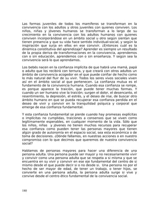 Las formas juveniles de todos los mamíferos se transforman en la
convivencia con los adultos y otros juveniles con quienes conviven. Los
niños, niñas y jóvenes humanos se transforman a lo largo de su
crecimiento en la convivencia con los adultos humanos con quienes
conviven incorporándose en un ámbito social u otro según sientan que
tienen presencia y que su vida hace sentido individual-social, y según la
inspiración que surja en ellos en ese convivir. ¿Entonces cuál es la
dinámica constitutiva del aprendizaje? Aprender es siempre un resultado
de la propia deriva de transformaciones en la convivencia, aprendemos
con o sin educación, aprendemos con o sin enseñanza. Y según sea la
convivencia será lo que aprendamos.
Los bebés nacen en la confianza implícita de que habrá una mamá, papá
o adulto que los recibirá con ternura, y que creará con otros adultos un
ámbito de convivencia acogedor en el que puede confiar de hecho como
lo más natural del fluir de su vivir. Todos los seres vivos sociales viven
así en el ámbito social al que pertenecen. La confianza mutua es el
fundamento de la convivencia humana. Cuando esa confianza se rompe,
es porque aparece la traición, que puede tener muchas formas. Y
cuando un ser humano vive la traición; surgen el dolor, el desencanto, el
resentimiento, la depresión, el estrés, y el deseo de irse, de buscar otro
ámbito humano en que se pueda recuperar esa confianza perdida en el
deseo de vivir y convivir en la tranquilidad psíquica y corporal que
emerge de esa confianza fundamental.
Y esta confianza fundamental se pierde cuando hay promesas explícitas
o implícitas no cumplidas, traiciones a consensos que se viven como
legítimamente esperables, en cualquier momento de la vida. Sólo que
los niños, niñas y jóvenes no tienen muchos recursos para recuperar
esa confianza como pueden tener las personas mayores que tienen
algún grado de autonomía en el espacio social, sea esta económica o de
toma de decisiones. ¿Dónde fallamos, en nuestras acciones o en nuestro
compromiso con lo que decimos que queremos de nuestra convivencia
social?
Hablamos de personas mayores para hacer una diferencia de una
persona adulta. Una persona puede ser mayor y no necesariamente vivir
y convivir como una persona adulta que se respeta a si misma y que se
encuentra en su vivir y convivir en ese eje fundamental del centro de si
mismo desde el que puede decir si o no desde si. Una persona no por el
hecho de ser mayor de edad, de tener un trabajo, o tener hijos, se
convierte en una persona adulta, la persona adulta surge si vive y
convive desde el centro ético fundamental de la convivencia social.
180
 