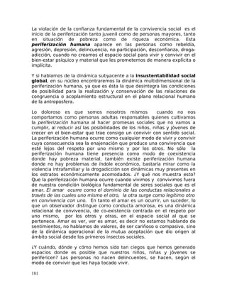 La violación de la confianza fundamental de la convivencia social es el
inicio de la periferización tanto juvenil como de personas mayores, tanto
en situación de pobreza como de riqueza económica. Esta
periferización humana aparece en las personas como rebeldía,
agresión, depresión, delincuencia, no participación, desconfianza, droga-
adicción, cuando no creamos el espacio social para vivir y convivir en el
bien-estar psíquico y material que les prometemos de manera explícita o
implícita.
Y si hablamos de la dinámica subyacente a la insustentabilidad social
global, en su núcleo encontraremos la dinámica multidimensional de la
periferización humana, ya que es ésta la que desintegra las condiciones
de posibilidad para la realización y conservación de las relaciones de
congruencia o acoplamiento estructural en el plano relacional humano
de la antroposfera.
Lo doloroso es que somos nosotros mismos cuando no nos
comportamos como personas adultas responsables quienes cultivamos
la periferización humana al hacer promesas sociales que no vamos a
cumplir, al reducir así las posibilidades de los niños, niñas y jóvenes de
crecer en el bien-estar que trae consigo un convivir con sentido social.
La periferización humana ocurre como cualquier modo de vivir y convivir
cuya consecuencia sea la enajenación que produce una convivencia que
esté lejos del respeto por uno mismo y por los otros. No sólo la
periferización humana tiene presencia como modo de coexistencia
donde hay pobreza material, también existe periferización humana
donde no hay problemas de índole económico, bastaría mirar como la
violencia intrafamiliar y la drogadicción son dinámicas muy presentes en
los estratos económicamente acomodados. ¿Y qué nos muestra esto?
Que la periferización humana ocurre cuando vivimos y convivimos fuera
de nuestra condición biológica fundamental de seres sociales que es el
amar. El amar ocurre como el dominio de las conductas relacionales a
través de las cuales uno mismo el otro, la otra surge como legítimo otro
en convivencia con uno. En tanto el amar es un ocurrir, un suceder, lo
que un observador distingue como conducta amorosa, es una dinámica
relacional de convivencia, de co-existencia centrada en el respeto por
uno mismo, por los otros y otras, en el espacio social al que se
pertenece. Amar es ver, ver es amar, es decir no estamos hablando de
sentimientos, no hablamos de valores, de ser cariñoso o compasivo, sino
de la dinámica operacional de la mutua aceptación que dio origen al
ámbito social desde los primeros insectos sociales.
¿Y cuándo, dónde y cómo hemos sido tan ciegos que hemos generado
espacios donde es posible que nuestros niños, niñas y jóvenes se
perifericen? Las personas no nacen delincuentes, se hacen, según el
modo de convivir que les haya tocado vivir.
181
 