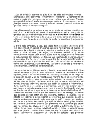 ¿Cuál en nuestra posibilidad para salir de esta encrucijada dolorosa?
Encrucijada que seguimos conservando, realizando y generando en
nuestro modo de relacionarnos en esta cultura que vivimos. Nuestra
gran posibilidad es transformarnos en personas adultas amorosas, serias
y responsables. Los niños, niñas y jóvenes desean personas adultas en
quienes confiar y a quienes respetar.
Hay sólo un camino de salida, y que es un hecho de nuestra constitución
biológica: La Biología del Amar. El procedimiento de acción social es
generar en las comunidades humanas la Reflexión-Acción-Ética en
todo el quehacer teniendo a la biología del amar como el referente de
reflexión y acción en todo momento desde la concepción a la autonomía
adulta.
El bebé nace amoroso, o sea, que todos hemos nacido amorosos, pero
con frecuencia hemos sido traicionados con la negligencia, el castigo, el
abandono, la violación corporal y psíquica. Y es desde esa traición que el
niño, la niña, el joven, se alejan, se vuelven periféricos, y en su
resentimiento buscan otro ámbito social que los acoja, ya sea mediante
la delincuencia, las drogas, las teorías que justifican la discriminación y
la agresión. En fin es un camino que los lleva irremediablemente a
enfermedades de la psiquis, del cuerpo, y del alma que se expresa a
través de fanatismos, autoritarismos, trastornos psíquicos y fisiológicos
como bulimias, anorexias, automutilación.
Los seres humanos jóvenes en la potencia de su crecimiento ineludible
buscan un sentido para su vivir individual que les de pertenencia social
legítima, pero si no lo encuentran se vuelven periféricos en el enojo, en
la agresión social, y en la rebeldía que marcha hacia el resentimiento.
Los jóvenes quieren con desesperación adultos a quienes respetar,
adultos que los acojan, respeten; adultos que muestren el camino a un
mundo amoroso deseable; adultos que estén dispuestos a reflexionar, a
darse cuenta de sus errores y a corregirlos. Los jóvenes quieren sentir
que tienen presencia, quieren sentir que son parte legítima del vivir en
un ámbito social en el que su vivir tiene un sentido individual-social. Y
cuando los jóvenes sienten que ese ámbito social no emerge, o sienten
que cuando parece estar ahí los traiciona, rechaza e invalida, en el
intento de obtener o de recuperar la presencia que quieren, desde la
inseguridad sobre su propio valer que esa situación genera, los hombres
entran en el camino del matón que oprime al más débil, y las mujeres
entran en el camino del cinismo que pretende una autonomía que saben
que no tienen. Los jóvenes viven en el dolor y sufrimiento de no ser
vistos, de no tener sentido individual-social, y desde el resentimiento
que eso genera buscan pertenencia en alguna comunidad diferente,
ajena, trasgresora, aceptando un “lavado de cerebro” que promete
182
 