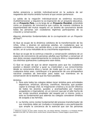 darles presencia y sentido individual-social en la audacia de ser
negadores del mismo ámbito humano al que ansían pertenecer.
La salida de la negación individual-social es sistémica recursiva,
multidimensional, y requiere la co-inspiración de un proyecto educativo,
de un Proyecto País, y a la larga de un Proyecto Mundial, entendido
como un propósito de convivencia que cultive de manera cotidiana la
espontaneidad del mutuo respeto en un ámbito de convivencia donde
todas las personas son ciudadanos legítimos participantes de su
creación y conservación.
Algunos elementos fundamentales de la co-inspiración en un Proyecto
de País58
:
A) Que se ocupe de la dinámica cotidiana de la transformación de los
niños, niñas y jóvenes en personas adultas, en ciudadanos que se
respetan a si mismos, con sentido ético, y con autonomía de reflexión y
acción, en el curso ineludible de su crecimiento espontáneo;
B) Que se ocupe de la continua creación y conservación cotidiana de un
espacio de convivencia de personas adultas que facilitan y conservan el
que éstos escojan espontáneamente la conducta ética y responsable en
sus distintos quehaceres cualesquiera sean éstos;
C) Que se ocupe de que se abran espacios para que los ciudadanos
puedan y deseen orientar y guiar su creatividad y sus conocimientos
desde su consciencia ética y social, de modo que su vivir y su hacer,
cualquiera éstos sean, contribuyan a la generación de una antroposfera
nacional creadora de bien-estar para todos sus miembros en la
conservación de la biosfera que los hace posibles.
Ámbitos:
1. Para esto todos los colegios deben tener ámbitos para actividades
deportivas, artísticas, técnicas, científicas, literarias, que puedan
captar la energía vital, la imaginación creativa y la acción efectiva
de todos los jóvenes, guiados y acompañados por maestros
acogedores e inspiradores, en un convivir que por el sólo hecho de
ser vivido resultará ampliador del respeto por si mismo. Junto a
esto es fundamental que además los colegios consideren ámbitos
de acogida a las familias.
2. La familia como núcleo fundamental del proceso transformador de
sus miembros debe ser invitada e incorporada a una participación
que amplíe la conciencia de lo esencial que son las personas
58
Reflexiones tomadas del texto inédito: Proyecto País, del Instituto Matríztico. Presentado a la Presidenta Michelle
Bachellet el año 2006. De: Patricio García, Ximena Dávila, Humberto Maturana, Cristóbal Gaggero e Ignacio Muñoz.
183
 