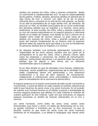 adultas con quienes los niños, niñas y jóvenes comparten desde
su nacimiento la cotidianeidad del vivir. Ya que es responsabilidad
de los padres, madres, abuelos, personas adultas en general por el
sólo hecho de vivir y convivir con ellos, el de ser el primer
referente ético y amoroso en la vida de los más jóvenes. La familia
no es sólo la proveedora de un lugar donde vivir, de alimento, de
procurar un nido, es también procuradora de un nicho conformado
por personas adultas que se respetan a si mismas, como seres
autónomos. Si esto sucede, los niños, niñas y jóvenes surgirán en
su vivir de manera espontánea en un espacio psíquico y relacional
donde no se habla de respeto, sino donde se vive y convive en el
respeto como modo de convivir natural. La gran tarea de los
adultos con quienes los niños, niñas y jóvenes comparten gran
parte del transito fundamental de su historia vital es procurar
generar todos los espacios para que éstos a su vez se transformen
en personas adultas que se respetan a si mismos.
3. Se requiere también una profunda participación consciente y
responsable de los otros actores sociales que son parte de la
antroposfera en la que los niños, niñas y jóvenes crecen, tales
como las empresas y consorcios, los medios de comunicación,
políticos, instituciones educativas y en general todas las personas
adultas que de alguna u otra forma son un referente
transformador para la ciudadanía.
Es en éste ámbito en que las llamadas cinco fuerzas, (Gobiernos,
empresas, sector académico, organizaciones de la sociedad civil y
redes ciudadanas) tienen una oportunidad y una relevancia
fundamental a la hora de abrir espacios de conversación,
colaboración e interlocución entre comunidades e instituciones
para la consolidación de la convivencia democrática.
El espacio psíquico es la fuente inconsciente de toda acción consciente e
inconsciente, y como tal define en cada instante el carácter relacional de
todo lo que hacemos los seres vivos y los seres humanos. En el suceder
de nuestro vivir humano fluimos en el habitar sucesivo o entrelazado de
muchos espacios psíquicos que definen en cada instante el carácter de
nuestro quehacer en ese instante. Cada vez que evocamos un espacio
psíquico evocamos un ámbito de haceres relacionales en el vivir y
convivir.
Los seres humanos, como todos los seres vivos, somos seres
emocionales cuyo hacer y sentir, en todas las dimensiones de su vivir,
es guiado momento a momento por su fluir emocional. Lo que es
peculiar nuestro es que entre los seres vivos los seres humanos
existimos en el lenguajear, y es desde el lenguajear que somos seres
184
 