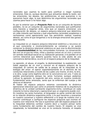 racionales que usamos la razón para justificar o negar nuestras
emociones. Esto es, aunque decimos que actuamos desde la razón, son
las emociones, los deseos, las preferencias, el que queramos o no
queramos hacer algo, lo que determina los argumentos racionales que
usamos para hacer o no hacer algo.
Es por lo anterior que un Proyecto País no es un conjunto de haceres
posibles, no es un conjunto de argumentos racionales que justificarían
esos haceres y negarían otros, sino que un espacio emocional, una
configuración de deseos, un espacio psíquico-relacional que determina
en cada instante qué haceres y qué argumentos racionales aceptamos o
rechazamos como operaciones que nos permitirán realizar nuestros
deseos, así como el que tengamos o no la energía emocional (las ganas)
para hacerlo.
La inequidad es un espacio psíquico-relacional sistémico y recursivo en
el que consciente o inconscientemente se conserva y se quiere
conservar la dinámica relacional sistémica en que vive la discriminación
y la insustentabilidad de las comunidades humanas. La conservación
del vivir en el que los niños, niñas y jóvenes crecen en un vivir y convivir
sin sentido individual-social en su realización personal, o lo pierden en el
camino relacional que debería guiarlos hacia la vida adulta de una
convivencia democrática, ocurre en el espacio psíquico de la inequidad.
La agresión, el abuso, el engaño, la deshonestidad, la explotación, son
todos aspectos de un vivir y convivir en el espacio psíquico de la
inequidad. El camino de salida de la psiquis de la inequidad es la
biología del amar: el operar espontáneamente en el dominio de las
conductas relacionales a través de las cuales uno mismo, el otro, la otra,
o lo otro, surge como legítimo otro en la convivencia con uno. Y esto es
posible precisamente porque los seres humanos aunque podamos
cultivar la agresión, la negación del otro, somos en nuestra condición
fundamental seres amorosos, seres que se enferman del cuerpo y del
alma en el desamar.
Al hablar de espacio psíquico estamos connotando la dinámica
operacional relacional que como el presente histórico de la arquitectura
dinámica de la unidad cambiante organismo-nicho, constituye en cada
instante la trama relacional y operacional que un organismo puede vivir.
En nosotros los seres humanos, el lenguajear es parte central del nicho
en la relación dinámica organismo-nicho, y lo que hacemos y evocamos
en nuestro conversar y nuestro reflexionar a lo largo de nuestro vivir y
convivir contribuye a configurar los espacios psíquicos que vivimos en
nuestro vivir relacional. Por eso si queremos salir del espacio psíquico de
la inequidad debemos cambiar nuestro decir y nuestro pensar tanto
como fundamento del cambio de nuestro hacer. El respeto se vive
respetando, la honestidad se vive en la conducta honesta; el respeto
185
 