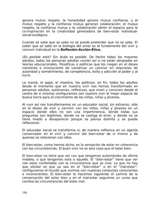 genera mutuo respeto, la honestidad genera mutua confianza, y el
mutuo respeto y la confianza mutua generan colaboración; el mutuo
respeto, la confianza mutua y la colaboración abren el espacio para la
co-inspiración en la creatividad generadora de bien-estar individual-
social-ecológico.
Cuando se sabe que se sabe no se puede pretender que no se sabe. El
saber que se sabe en la biología del amar es el fundamento del vivir y
convivir individual en la Reflexión-Acción-Ética.
¿Es posible esto? Sin duda es posible. De hecho todos los mayores
adultos, todas las personas adultas vivirán así si no están atrapados en
teorías educacionales, filosóficas o políticas que los niegan en el deseo
consiente o inconsciente de conservar un convivir en relaciones de
autoridad y sometimiento, de competencia, éxito y adicción al poder y al
lucro.
La mamá, el papá, el maestro, los políticos, en fin, todos los adultos
desde el momento que en nuestro vivir nos hemos transformado en
personas adultas, autónomas, reflexivas, que viven y conviven desde el
centro de si mismas configuramos con nuestro vivir el mejor espacio de
buena tierra para el crecimiento de los niños, niñas y jóvenes.
Al vivir así nos transformamos en un educador social, sin esfuerzo, sólo
en el deseo de vivir y convivir con los niños, niñas y jóvenes en un
espacio donde ellos no son una impertinencia, donde todas sus
preguntas son legítimas, donde no se castiga el error, y donde no se
tiene miedo a desaparecer porque se piensa distinto y se puede
reflexionar.
El educador social se transforma sí, de manera reflexiva en un agente
conservador en el vivir y convivir del bien-estar de sí mismo y de
quienes se relacionan con ellos.
El bien-estar, como hemos dicho, es la sensación de estar en coherencia
con las circunstancias. El buen vivir no es otra cosa que el estar bien.
El bien-estar no tiene que ver con que tengamos automóviles de último
modelo, o que tengamos esto o aquello. El “bien-estar” tiene que ver
con estar confortable con la circunstancia que se vive. Lo que no hay
que olvidar es que ya sea en el “bien-estar” o en el “mal-estar”,
configuramos el mundo que vivimos con nuestras conductas conscientes
e inconscientes. El bien-estar lo hacemos siguiendo el camino de la
conservación del estar bien y en el mal-estar seguimos un curso que
cambia las circunstancias del estar mal.
186
 