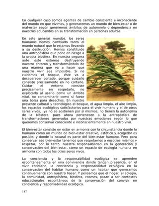 En cualquier caso somos agentes de cambio consciente e inconsciente
del mundo en que vivimos, y generaremos un mundo de bien-estar o de
mal-estar según generemos ámbitos de autonomía o dependencia en
nuestros educandos en su transformación en personas adultas.
En este generar mundos, los seres
humanos hemos cambiado tanto el
mundo natural que lo estamos llevando
a su destrucción. Hemos constituido
una antropósfera que pone en riesgo a
la propia biosfera. En nuestra ceguera
ante esto estamos destruyendo
nuestro entorno y transformándolo de
una manera que va a hacer que
nuestro vivir sea imposible. Si no
cuidamos el bosque, éste va a
desaparecer cortado, porque cuidarlo
consiste precisamente en no cortarlo.
Cuidar el entorno consiste
precisamente en respetarlo, no
explotarlo al usarlo como un ámbito
vital, no contaminarlo como si fuese
una bolsa para desechos. En nuestro
presente cultural y tecnológico el bosque, el agua limpia, el aire limpio,
los espacios ecológicos satisfactorios para el vivir humano y el de otros
seres vivos, ya no se sostienen por sí mismos, no tienen la autonomía
de la biósfera, pues ahora pertenecen a la antropósfera de
transformaciones generadas por nuestras emociones según lo que
queremos conservar consciente e inconscientemente en nuestro vivir.
El bien-estar consiste en estar en armonía con la circunstancia donde lo
humano como un mundo de bien-estar creativo, estético y acogedor es
posible, y donde lo natural es parte del bien-estar humano. Pero para
conservar ese bien-estar tenemos que respetarnos a nosotros mismos y
respetar, por lo tanto, nuestra responsabilidad en la generación y
conservación del bien-estar, como un espacio de ecología humana en
armonía con todos los otros seres vivos.
La conciencia y la responsabilidad ecológica se aprenden
espontáneamente en una convivencia donde tengan presencia, en el
vivir cotidiano, la conciencia y responsabilidad ecológica en la
conservación del habitar humano como un habitar que generamos
continuamente con nuestro hacer. Y pensamos que el hogar, el colegio,
la comunidad, antropósfera, biosfera, cosmos, pasan a ser contextos
educacionales espontáneos de la conservación del convivir en
conciencia y responsabilidad ecológica.
187
 