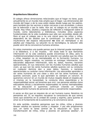 Arquitectura Educativa
El colegio ofrece dimensiones relacionales que el hogar no tiene, pues
actualmente es un mundo más amplio que el hogar. Las dimensiones del
mundo del hogar o de la casa están dadas desde luego por los padres,
pero también por los vecinos si están cercanos o son accesibles, y ahora
por la televisión o por la radio. Aún así, el colegio es un mundo más
amplio. Hay niños, adultos y espacios de reflexión e indagación sobre el
mundo, como laboratorios y bibliotecas, incluidos otros aspectos
fundamentales de la vida ciudadana que sólo son accesibles desde allí.
Pero el que el colegio sea o no una cárcel para los niños y niñas,
dependerá de los adultos que lo constituyen. La solución ante la
insuficiencia del espacio educacional no está en reemplazar a los
adultos por máquinas. La solución no es tecnológica, la solución sólo
puede venir de la convivencia humana amorosa.
En estos momentos uno puede pensar que la Internet puede reemplazar
a la biblioteca, o a los museos. Sin duda todo lo que llamamos
información en la vida cotidiana puede encontrase en ellos, pero la
multidimensionalidad emocional de la relación con adultos que los niños
y niñas respetan no es reemplazable en la formación humana. La
educación, según nosotros, no consiste en entregar información. Los
educandos adquieren información, esto es, datos, haceres, nociones
operacionales, en sus relaciones con los mundos humanos adultos que
viven, ya que son los seres humanos adultos quienes con su conducta
en cualquier dominio dan a esos datos, haceres, o nociones
operacionales su carácter como información. Los educandos aprenden a
ser seres humanos de una clase u otra con los seres humanos con
quienes conviven, pues lo que aprenden es siempre un convivir. Si
queremos convivir en un mundo de mutuo respeto desde el respeto por
sí mismos en la honestidad, la conducta ética espontánea y la
responsabilidad social, así tenemos que vivir. Las personas adultas como
educadores éticos y socialmente responsables no somos reemplazables
en la educación si queremos continuar creando un mundo
biológicamente humano de personas éticas y socialmente responsables.
A veces se dice que se requiere de un ser humano nuevo. Nosotros no
pensamos así. Sí, se requiere recuperar la consciencia de que somos
seres que existimos en la unidad de cuerpo y espíritu, para quienes el
amar es el fundamento de la autonomía y la convivencia social.
En este sentido, nosotros pensamos que los niños, niñas y jóvenes
desean adultos en quienes confiar y respetar. Y por ello proponemos
que, en tanto la tarea central de la educación es “guiar la
transformación de niños, niñas y jóvenes en personas adultas”, el
188
 