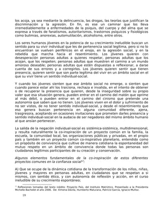 los acoja, ya sea mediante la delincuencia, las drogas, las teorías que justifican la
discriminación y la agresión. En fin, es ese un caminar que los lleva
irremediablemente a enfermedades de la psiquis, del cuerpo y del alma que se
expresa a través de fanatismos, autoritarismos, trastornos psíquicos y fisiológicos
como bulimias, anorexias, automutilación, alcoholismo, entre otros.
Los seres humanos jóvenes en la potencia de su crecimiento ineludible buscan un
sentido para su vivir individual que les de pertenencia social legítima, pero si no lo
encuentran se vuelven periféricos en el enojo, en la agresión social, y en la
rebeldía que marcha hacia el resentimiento. Los jóvenes quieren con
desesperación personas adultas a quienes respetar, personas adultas que los
acojan, que los respeten; personas adultas que muestren el camino a un mundo
amoroso deseable; personas adultas que estén dispuestas a reflexionar, a darse
cuenta de sus errores y a corregirlos. Los jóvenes quieren sentir que tienen
presencia, quieren sentir que son parte legítima del vivir en un ámbito social en el
que su vivir tiene un sentido individual-social.
Y cuando los jóvenes sienten que ese ámbito social no emerge, o sienten que
cuando parece estar ahí los traiciona, rechaza e invalida, en el intento de obtener
o de recuperar la presencia que quieren, desde la inseguridad sobre su propio
valer que esa situación genera, pueden entrar en el camino del matón que oprime
al más débil, o pueden entrar en el camino del cinismo que pretende una
autonomía que saben que no tienen. Los jóvenes viven en el dolor y sufrimiento de
no ser vistos, de no tener sentido individual-social, y desde el resentimiento que
eso genera buscan pertenencia en alguna comunidad diferente, ajena,
trasgresora, aceptando en ocasiones invitaciones que prometen darles presencia y
sentido individual-social en la audacia de ser negadores del mismo ámbito humano
al que ansían pertenecer.
La salida de la negación individual-social es sistémica-sistémica, multidimensional,
y resulta naturalmente la co-inspiración de un proyecto común en la familia, la
escuela, la comunidad local, las organizaciones públicas y privadas, en el propio
país y también en un proyecto común co-inspirativo planetario, entendido como
un propósito de convivencia que cultive de manera cotidiana la espontaneidad del
mutuo respeto en un ámbito de convivencia donde todas las personas son
ciudadanos legítimos participantes de su creación y conservación.
Algunos elementos fundamentales de la co-inspiración de estos diferentes
proyectos comunes en la confianza social12
:
A) Que se ocupe de la dinámica cotidiana de la transformación de los niños, niñas,
jóvenes y mayores en personas adultas, en ciudadanos que se respetan a si
mismos, con sentido ético, y con autonomía de reflexión y acción, en el curso
ineludible de su crecimiento espontáneo;
12
Reflexiones tomadas del texto inédito: Proyecto País, del Instituto Matríztico. Presentado a la Presidenta
Michelle Bachelet el año 2006. De: Ximena Dávila, Humberto Maturana, Patricio García, Ignacio Muñoz.
19
 