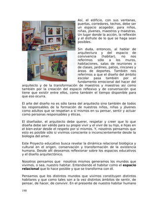 Así, el edificio, con sus ventanas,
puertas, corredores, techos, debe ser
un espacio acogedor, para niños,
niñas, jóvenes, maestros y maestras.
Un lugar donde la acción, la reflexión
y el disfrute de lo que se haga sean
posibles.
Sin duda, entonces, al hablar de
arquitectura y del espacio de
convivencia (habitar), no nos
referimos sólo a los muros,
habitaciones, salas de reuniones o
de clases, jardines, patios, rincones y
áreas de deportes. También nos
referimos a que el diseño del ámbito
escolar pasa también por el
fundamento emocional del hacer del
arquitecto y de la transformación de maestros y maestras así como
también por la creación del espacio reflexivo y de conversación que
tiene que existir entre ellos, como también el tiempo disponible para
que eso ocurra.
El arte del diseño no es sólo tarea del arquitecto sino también de todos
los responsables de la formación de nuestros niños, niñas y jóvenes
como adultos que se respetan a sí mismos en su pensar, sentir y actuar
como personas responsables y éticas.
El diseñador, el arquitecto debe querer, respetar y creer que lo que
diseña debe ser válido para su propio vivir y el vivir de su hijo, e hijas en
el bien-estar desde el respeto por sí mismos. Y, nosotros pensamos que
esto es posible sólo si vivimos consciente o inconscientemente desde la
biología del amar.
Este Proyecto educativo busca revelar la dinámica relacional biológica y
cultural en el origen, conservación y transformación de la existencia
humana. Desde allí deseamos reflexionar sobre los espacios educativos
y el diseño arquitectónico.
Nosotros pensamos que nosotros mismos generamos los mundos que
vivimos, o sea, nuestro habitar. Entendiendo el habitar como el espacio
relacional que lo hace posible y que se transforma con él.
Pensamos que los distintos mundos que vivimos constituyen distintos
habitares y que como tales son a la vez distintos ámbitos de sentir, de
pensar, de hacer, de convivir. En el presente de nuestro habitar humano
190
 