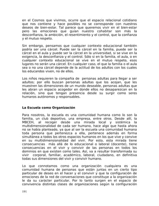 en el Cosmos que vivimos, ocurre que el espacio relacional cotidiano
que nos contiene y hace posibles no se corresponde con nuestros
deseos de bien-estar. Tal parece que queremos vivir en el bien-estar
pero las emociones que guían nuestro cohabitar son más la
desconfianza, la ambición, el resentimiento y el control, que la confianza
y el mutuo respeto.
Sin embargo, pensamos que cualquier contexto educacional también
podría ser una cárcel. Puede ser la cárcel en la familia, puede ser la
cárcel en el aula y puede ser la cárcel en la universidad, si se vive en la
exigencia, la desconfianza y el control. Sólo si en la familia, el aula, o en
cualquier contexto educacional se vive en el mutuo respeto, esos
lugares no serán una cárcel. En cualquier caso, el que la familia o el aula
sea o no una cárcel depende de la actitud de los adultos con los cuales
los educandos viven, no de ellos.
Los niños requieren la compañía de personas adultas para llegar a ser
adultos; por ello buscan personas adultas que los acojan, que les
muestren las dimensiones de un mundo deseable, personas adultas que
les abran un espacio acogedor en donde ellos no desaparezcan en la
relación, sino que tengan presencia desde su surgir como seres
humanos autónomos y responsables.
La Escuela como Organización
Para nosotros, la escuela es una comunidad humana como lo son la
familia, un club deportivo, una empresa, entre otros. Desde allí, la
MBCEH, al recoger desde una mirada local y sistémica la
multidimensionalidad de cada ser humano, hace algo que hasta ahora
no se había planteado, ya que al ser la escuela una comunidad humana
toda persona que pertenezca a ella, pertenece además en forma
simultánea a todos los otros espacios humanos en los que vive y convive
en su multidimensionalidad del vivir. Por esto, esta mirada tiene
consecuencias más allá de lo educacional o laboral (docente), tiene
consecuencias en el vivir y convivir de las personas en todos los
dominios en que existen como tales. Así, va a resultar transformada su
vivir corporal, familiar, académico, laboral, ciudadano, en definitiva
todas sus dimensiones del vivir y convivir humano.
Lo que connotamos como una organización cualquiera es una
comunidad humana de personas que están juntas en un cierto tipo
particular de deseo en el hacer y el convivir y que la configuración de
emociones de la red de conversaciones que constituye a la organización
le da su carácter particular. Por lo tanto surgen en el espacio de
convivencia distintas clases de organizaciones según la configuración
191
 