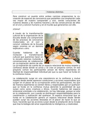 historias distintas.
Para construir un puente entre ambos caminos proponemos la co-
creación de espacios de convivencia que posibiliten una ampliación cada
vez mayor de nuestro comprender y vivir, siendo conscientes de
nuestros deseos y de nuestros haceres y de las consecuencias de ellos
en el vivir y convivir humano y en el mundo que generamos con ello.
¿Cómo?
A través de la transformación
cultural de la organización de la
Escuela desde una comprensión
de los procesos de convivencia
involucrados en el vivir y
convivir cotidiano de la Escuela
según vivamos en un dominio
explicativo u otro.
Cuando hablamos de la
invitación y transformación
cultural que queremos hacer en
la escuela estamos invitando a
conversaciones de colaboración
en co-inspiración dentro de ella.
La co-inspiración da cuenta de un espacio relacional de mutuo respeto y
confianza desde donde se actúa y se crea un proyecto común; en ese
proyecto común los participantes actúan de forma espontánea en
libertad de responsabilidad individual por que su que hacer se funda en
la confianza mutua.
La colaboración surge en una coexistencia en la confianza y mutuo
respeto desde donde aparecen condiciones y acciones responsables que
surgen en el placer de la co-inspiración entre los participantes, los que
de manera espontánea se sienten libres y responsables por un quehacer
que se funda en la confianza mutua abriendo la posibilidad de que
surjan como seres creativos y éticos. Cuando hablamos del espacio
emocional orientado a la colaboración, no hay liderazgo, porque se esta
en la colaboración, aun cuando se distribuyen responsabilidades para la
coordinación y realización del quehacer. El espacio emocional que se
funda en la colaboración genera un espacio relacional desde donde
pueden surgir las acciones deseadas en el placer de hacer lo que se
hace, haciendo que las acciones surjan desde la ampliación de la mirada
que trae la biología del amar expandiendo la inteligencia y creatividad.
194
 