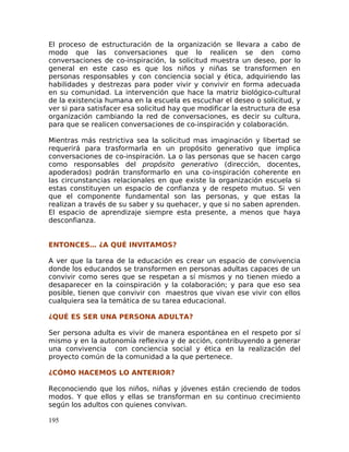 El proceso de estructuración de la organización se llevara a cabo de
modo que las conversaciones que lo realicen se den como
conversaciones de co-inspiración, la solicitud muestra un deseo, por lo
general en este caso es que los niños y niñas se transformen en
personas responsables y con conciencia social y ética, adquiriendo las
habilidades y destrezas para poder vivir y convivir en forma adecuada
en su comunidad. La intervención que hace la matriz biológico-cultural
de la existencia humana en la escuela es escuchar el deseo o solicitud, y
ver si para satisfacer esa solicitud hay que modificar la estructura de esa
organización cambiando la red de conversaciones, es decir su cultura,
para que se realicen conversaciones de co-inspiración y colaboración.
Mientras más restrictiva sea la solicitud mas imaginación y libertad se
requerirá para trasformarla en un propósito generativo que implica
conversaciones de co-inspiración. La o las personas que se hacen cargo
como responsables del propósito generativo (dirección, docentes,
apoderados) podrán transformarlo en una co-inspiración coherente en
las circunstancias relacionales en que existe la organización escuela si
estas constituyen un espacio de confianza y de respeto mutuo. Si ven
que el componente fundamental son las personas, y que estas la
realizan a través de su saber y su quehacer, y que si no saben aprenden.
El espacio de aprendizaje siempre esta presente, a menos que haya
desconfianza.
ENTONCES… ¿A QUÉ INVITAMOS?
A ver que la tarea de la educación es crear un espacio de convivencia
donde los educandos se transformen en personas adultas capaces de un
convivir como seres que se respetan a sí mismos y no tienen miedo a
desaparecer en la coinspiración y la colaboración; y para que eso sea
posible, tienen que convivir con maestros que vivan ese vivir con ellos
cualquiera sea la temática de su tarea educacional.
¿QUÉ ES SER UNA PERSONA ADULTA?
Ser persona adulta es vivir de manera espontánea en el respeto por sí
mismo y en la autonomía reflexiva y de acción, contribuyendo a generar
una convivencia con conciencia social y ética en la realización del
proyecto común de la comunidad a la que pertenece.
¿CÓMO HACEMOS LO ANTERIOR?
Reconociendo que los niños, niñas y jóvenes están creciendo de todos
modos. Y que ellos y ellas se transforman en su continuo crecimiento
según los adultos con quienes convivan.
195
 
