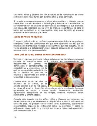 Los niños, niñas y jóvenes no son el futuro de la humanidad. El futuro
somos nosotros los adultos con quienes ellos y ellas conviven.
Si un educando convive con un profesor de castellano o biología que se
siente bien con el castellano o la biología y disfruta su “castellanizar” o
su “matematizar” en un acto de convivencia que respeta a sus alumnos,
ese educando incorpora en su vivir de manera espontánea no sólo el
hacer del castellano o la matemática, sino que también el espacio
psíquico de los maestros que tiene.
¿CUÁL ESPACIO PSÍQUICO?
El espacio psíquico de un profesor o profesora que disfruta su quehacer
cualquiera sean las condiciones en que este quehacer se da; que se
respeta a sí mismo; que respeta a sus alumnos; que los escucha, los ve
y está abierto a la colaboración. Es el espacio psíquico de un maestro o
maestra como una persona adulta.
¿POR QUÉ ESTO NO SURGE ESPONTÁNEAMENTE?
Vivimos en este presente una cultura patriarcal-matriarcal que como red
cerrada de conversaciones está centrada en conversaciones de
desconfianza y control; de
dominación y sometimiento; de
expectativas y exigencias; en la
que se vive en búsqueda del éxito
en un ámbito en que no se
respeta la legitimidad del error y
se castiga la equivocación.
Cuando este modo de vivir se
extrema en la familia, en el
ámbito escolar o en la red social,
se niega el amar en todas las dimensiones de la existencia humana,
generando en mayor o menor grado: desencanto, frustración,
agresividad, escapatoria en las drogas, soledad, violencia, dolor,
sufrimiento y enfermedades.
Cuando esto sucede con los niños, niñas y jóvenes los negamos, no
tienen presencia y los enajenamos obligándolos a buscar su identidad
fuera de ellos. No pueden crecer como seres autónomos, socialmente
responsables, capaces de reflexionar sobre su quehacer y sobre su
reflexionar, capaces de ver y corregir sus errores, capaces de cooperar y
vivir una conducta ética.
196
 