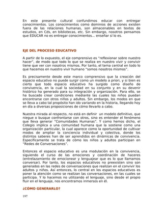 En este presente cultural confundimos educar con entregar
conocimientos. Los conocimientos como dominios de acciones existen
fuera de las relaciones humanas, son almacenables en textos de
estudios, en Cds, en bibliotecas, etc. Sin embargo, nosotros pensamos
que EDUCAR no es entregar conocimientos... enseñar sí lo es.
EJE DEL PROCESO EDUCATIVO
A partir de lo expuesto, el eje comprensivo es “reflexionar sobre nuestro
hacer”, de modo que todo lo que se realiza en nuestro vivir y convivir
tiene que ver con nosotros mismos. Por tanto, el tema central en todo lo
que hacemos en nuestro vivir humano “somos nosotros mismos”.
Es precisamente desde este marco comprensivo que la creación del
espacio educativo no puede surgir como un modelo a priori, y si bien es
cierto que todo espacio educativo ha surgido como diseño de
convivencia, en la cual la sociedad en su conjunto y en su devenir
histórico ha generado para su integración y organización. Para ello, se
ha buscado crear condiciones mediante las cuales los niños puedan
encontrarse con otros niños y adultos. Sin embargo, los modos en que
se lleva a cabo tal propósito han ido variando en la historia, llegando hoy
en día a diversas proposiciones de cómo llevarlo a cabo.
Nuestra mirada al respecto, no está en definir un modelo definitivo, que
niegue o busque confrontarse con otros, sino es entender el fenómeno
que lleva generar “Comunidades Humanas”. Y como hemos dicho, el
Colegio implica a una comunidad humana que la sostiene como una
organización particular, la cual aparece como la oportunidad de cultivar
modos de ampliar la conciencia individual y colectiva, donde los
distintos saberes han de ser aprendidos en dinámicas de convivencia.
Específicamente se trata de cómo los niños y adultos participan en
“Redes de Conversaciones”.
Entonces el espacio educativo es una modulación en la convivencia,
siguiendo el curso de las emociones y coordinación de haceres
(entrelazamiento de emocionear y lenguajear que es lo que llamamos
conversar). Por tanto, los espacios educativos no preexisten sino son
generados en las redes de conversaciones que realizan en el convivir los
adultos y niños. Así entonces, lo central en los espacios educativos es
poner la atención como se realizan las conversaciones, en las cuales se
participa. Y lo hacemos no utilizando el lenguaje, sino desde el propio
fluir en el lenguaje, nos encontramos inmersos en él.
¿CÓMO GENERARLO?
197
 
