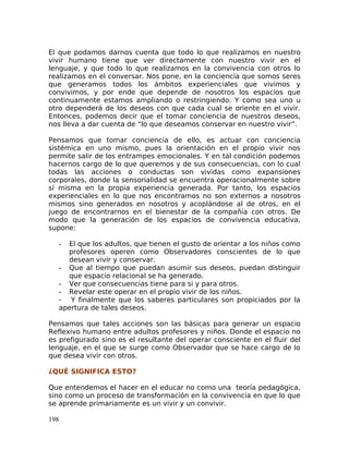 El que podamos darnos cuenta que todo lo que realizamos en nuestro
vivir humano tiene que ver directamente con nuestro vivir en el
lenguaje, y que todo lo que realizamos en la convivencia con otros lo
realizamos en el conversar. Nos pone, en la conciencia que somos seres
que generamos todos los ámbitos experienciales que vivimos y
convivimos, y por ende que depende de nosotros los espacios que
continuamente estamos ampliando o restringiendo. Y como sea uno u
otro dependerá de los deseos con que cada cual se oriente en el vivir.
Entonces, podemos decir que el tomar conciencia de nuestros deseos,
nos lleva a dar cuenta de “lo que deseamos conservar en nuestro vivir”.
Pensamos que tomar conciencia de ello, es actuar con conciencia
sistémica en uno mismo, pues la orientación en el propio vivir nos
permite salir de los entrampes emocionales. Y en tal condición podemos
hacernos cargo de lo que queremos y de sus consecuencias, con lo cual
todas las acciones o conductas son vividas como expansiones
corporales, donde la sensorialidad se encuentra operacionalmente sobre
sí misma en la propia experiencia generada. Por tanto, los espacios
experienciales en lo que nos encontramos no son externos a nosotros
mismos sino generados en nosotros y acoplándose al de otros, en el
juego de encontrarnos en el bienestar de la compañía con otros. De
modo que la generación de los espacios de convivencia educativa,
supone:
- El que los adultos, que tienen el gusto de orientar a los niños como
profesores operen como Observadores conscientes de lo que
desean vivir y conservar.
- Que al tiempo que puedan asumir sus deseos, puedan distinguir
que espacio relacional se ha generado.
- Ver que consecuencias tiene para si y para otros.
- Revelar este operar en el propio vivir de los niños.
- Y finalmente que los saberes particulares son propiciados por la
apertura de tales deseos.
Pensamos que tales acciones son las básicas para generar un espacio
Reflexivo humano entre adultos profesores y niños. Donde el espacio no
es prefigurado sino es el resultante del operar consciente en el fluir del
lenguaje, en el que se surge como Observador que se hace cargo de lo
que desea vivir con otros.
¿QUÉ SIGNIFICA ESTO?
Que entendemos el hacer en el educar no como una teoría pedagógica,
sino como un proceso de transformación en la convivencia en que lo que
se aprende primariamente es un vivir y un convivir.
198
 
